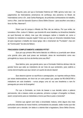 Pergunto, pois, por que a Comissão Histórica em 1960, ignorou tudo isso - os
julgamentos de historiadores americanos de confiança; dos pioneiros no Brasil; de
historiadores como o Dr. José Carlos Rodrigues; de profundos conhecedores do trabalho,
como o Rev. José de Azevedo Guerra e Dona Ottília Chaves - para escolher uma data a
favor do Rev. Newman?
Dizem que foi porque a Missão de Pitts não se radicou. Por que então, se
considera o Rev. Justus H. Nelson, que durante 46 anos trabalhou na Amazônia (trabalho
ao qual Kennedy se refere), mas que não conseguiu radicar o trabalho ali, como o
fundador do metodismo naquela região? Creio que se hoje um itinerante metodista fosse
ali para organizar o trabalho de nossa Igreja, não o chamariam de "Fundador", mas sim
de "Continuador" da obra de Nelson.
FRACASSOU COMPLETAMENTE A MISSÃO PITTS?
Que pai cujo primeiro filho tenha falecido na infância ou juventude sem deixar
uma grande obra pela qual possa ser lembrado, deixa de reconhecê-lo como seu
primogênito ou risca-o do livro da família como seu filho?

Que lástima, pois, que grande pena, que a Comissão Histórica abrisse mão da
grande honra que cabe ao metodismo de ser mais do que centenário, para cedê-la a
outras denominações que aqui vieram um quarto de século depois!
Que desonra ignorar os sacrifícios e perseguições, os ingentes esforços feitos
por esses desbravadores, em favor de um outro pastor que, apesar de RE-ENCETAR o
metodismo em solo brasileiro - nunca pregou uma só vez aos brasileiros e nem foi
perseguido por amor do Evangelho!

Por que a Comissão, ao invés de basear a sua decisão sobre a palavra
permanente, não a baseou sobre as palavras, primeira a pregar o Evangelho no Brasil,
assim conservando para os metodistas a honra que lhes é justa e merecida?

Cremos que agiram com toda a sinceridade; todavia, entre alguns dos mais
profundos estudantes da nossa história, conhecedores do passado, estão muitos que não
concordam com a decisão. Um deles é a distinta líder e legisladora, Dona Ottília Chaves,

 