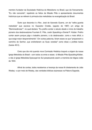 membro fundador da Sociedade Histórica do Metodismo no Brasil, que diz francamente:
"Eu não concordo", repetindo os feitos da Missão Pitts e apresentando documentos
históricos que se referem à primazia dos metodistas na evangelização do Brasil.
Outro que discorda é o Rev. José de Azevedo Guerra, um da "velha guarda
metodista" que escreve no Expositor Cristão, (agosto de 1967) um artigo de
“Reminiscências”", no qual declara: "Eu prefiro contar o século desde o início do trabalho
pioneiro dos desbravadores Fountain E. Pitts, Justin Spaulding e Daniel P. Kidder. Prefiro
contar assim porque julgo o trabalho pioneiro, o do desbravador, como o mais difícil, o
que exige maior desprendimento". Em outras palavras, foram esses os que "prepararam o
caminho do Senhor, que endireitaram as Suas veredas" como disse o profeta Isaías
(Isaías 40:3) .
Creio que dia virá quando nova Comissão Histórica traçará a origem da nossa
Igreja Metodista do Brasil - com todos os erres e esses - à Missão Pitts-Spaulding-Kidder,
e não à Igreja Metodista Episcopal do Sul perpetuando assim a memória da trágica cisão
de 1844.

Afinal de contas, todos recebemos a herança da nossa fé diretamente de João
Wesley - e por meio de Wesley, das verdades bíblicas expressas na Palavra Sagrada.

 