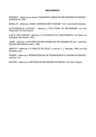 BIBLIOGRAFIA

KENNEDY - refere-se ao volume "CINQUENTA ANNOS DE METHODISMO NO BRASIL",
publicado em 1926.
BARCLAY - refere-se a "EARLY AMERICAN ME THODISM", Vol. lI, de Crawford Barclay.
HUTCHINSON & LUCCOCK - refere-se a "THE STORY OF METHODISM", por Paul
Hutchinson e Ernst Luccock.
LUIZ G. DOS SANTOS - refere-se a "O CATHOLICO E O METHODISTA", do Padre Luiz
Gonçalves dos Santos, 1839.
JAIME - refere-se a "HISTÓRIA DO METODISMO NO RIO GRANDE DO SUL", pelo Rev.
Eduardo Mena Barreto Jaime, 1963.
ARAUTO - refere-se a "O ARAUTO DE DEUS", a vida de J. L. Kennedy, 1960, por Eula
Kennedy Long.
KIDDER - refere-se a "REMINISCÊNCIAS DE PERMANÊNCIA E VIAGENS NO BRASIL",
volumes I e lI.
BUYERS - refere-se a "HISTÓRIA DO METODISMO NO BRASIL" de Paul E. Buyers.

 