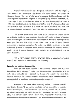 Intensificaram os missionários a divulgação das Escrituras e folhetos religiosos,
nisso aderindo aos conselhos de João Wesley, que frisara sempre a importância da
literatura religiosa. Escrevera Wesley que a "propagação de informações por meio do
prelo segue em importância a pregação do Evangelho" (Early American Methodism, Vol.
II, pg. 482). O Rev. Kidder, logo ao chegar ao Rio, ficou admirado com a venda e
distribuição das Escrituras, como já estava sendo feita pelo Rev. Spaulding. Escreveu
num dos seus livros que apesar de a Bíblia não constar da relação dos "livros que
podiam ser admitidos nas colônias (de Portugal)" elas logo encontraram compradores.
“Na sede de nossa missão, dizia o Rev. Kidder, deu-se o que poderia chamar
de verdadeira ‘corrida’ de pretendentes ao Livro Sagrado”. Muitos enviaram bilhetes por
escravos ou crianças. Um dos bilhetes era assinado por um Ministro do Império que pediu
exemplares para toda uma escola fora da cidade. Entre os que nos foram procurar
encontravam-se diversos sacerdotes... Na sexta e no sábado, apinharam-se na casa
suplicantes de todas as condições, desde o ancião encanecido ate a criança palreira;
desde o senhor da alta hierarquia até o pobre escravo. Tem vindo pessoas de todas as
zonas da cidade...
“SÓ À ETERNIDADE CABERÁ REVELAR TODO O ALCANCE DE SEUS
BENEFÍCIOS" (referindo-se a disseminação das Escrituras).
Spaulding e o problema da escravidão
Além dos seus outros trabalhos, o Rev. Spaulding desejava fazer algo para
beneficiar os pobres escravos. Conhecendo já de primeira mão, na sua própria terra, os
males dessa instituição, ele se compadeceu da sua sorte e aceitou na escola diária
algumas crianças de cor. “Foi esse, comenta um historiador, talvez o primeiro esforço na
América do Sul, de reconhecer a igualdade de direitos dos negros.”

Relatando o que fizera, o Rev. Spaulding escreveu à Junta de Missões
nos Estados Unidos: "O que será o resultado final da escravidão, ou quando
terminará nesse país, e impossível dizer. Tudo quanto podemos fazer é sermos
diligentes, extremamente discretos e entrarmos por qualquer porta que a Providência
abrir, para fazer-lhes bem". Porém o Padre Luiz, interpretando injustificável ou
maliciosamente as intenções do missionário - que decerto não tinha a menor idéia de

 