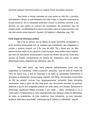 promover qualquer movimento político ou violento a favor dos pretos, escreveu:
“Aqui temos a missão metodista em duas partes ou dois fins: o primeiro,
descatolicizar o Brasil, no que trabalham com todo o vigor; e, segundo, emancipar os
nossos escravos. Se os metodistas pretendem ensinar os pretinhos somente a sua
doutrina, por que razões se mostram tão acautelados, tão prudentes? Aqui há
mistério oculto - os Metodistas têm planos escondidos sobre os nossos escravos, que
não lhes convém ainda descobrir” (revelar). (O Católico e o Metodista, pág. 176).
Forte reação da hierarquia católica
Não é de se admirar que os líderes da igreja dominante começassem a
sentir tamanha preocupação com os sucessos dos protestantes, que chegassem a
concitar o governo imperial, em 8 de maio de 1839: "Se o Brasil quer ser feliz,
oponha-se pelo órgão do seu governo a toda inovação, tanto política como religiosa,
que além de imprudente, desnecessária e lesiva dos direitos dos povos, muito dano
causara ao Estado, principalmente em tempos tão melindrosos como os atuais"
(Dissertação sobre a Sepultura dos Cathólicos, pág. 30).

Para esse padre, não havia palavras suficientemente duras com que
estigmatizar os metodistas, "Como é possível", perguntou, "que na corte do Império da
Terra de Santa Cruz, à face do Imperador e de todas as autoridades Eclesiásticas e
Seculares se apresentem homens leigos, casados, com filhos, denominados missionários
do Rio de Janeiro? Incrível, mas desgraçadamente certíssimo! Estes intitulados
missionários estão a perto de dois anos entre nós, procurando perverter os católicos,
abalando a sua fé com pregações públicas em suas casas, com Escolas Semanárias e
Dominicais, espalhando Bíblias truncadas e sem notas — enfim, convidando a uns e
outros para o Protestantismo; e muito especialmente, para abraçar a seita dos Metodistas,
de todos os protestantes, os mais modernos, mais turbulentos, os mais relaxados,
fanáticos, hipócritas e ignorantes". (Introdução de "O Católico e o Metodista", pág 24).

 