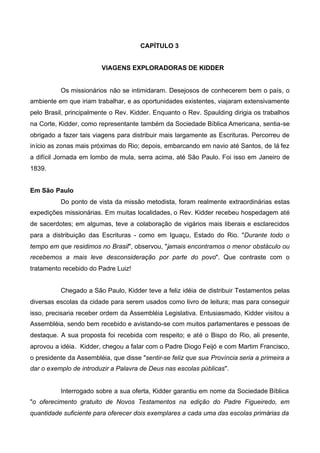 CAPÍTULO 3
VIAGENS EXPLORADORAS DE KIDDER

Os missionários não se intimidaram. Desejosos de conhecerem bem o país, o
ambiente em que iriam trabalhar, e as oportunidades existentes, viajaram extensivamente
pelo Brasil, principalmente o Rev. Kidder. Enquanto o Rev. Spaulding dirigia os trabalhos
na Corte, Kidder, como representante também da Sociedade Bíblica Americana, sentia-se
obrigado a fazer tais viagens para distribuir mais largamente as Escrituras. Percorreu de
início as zonas mais próximas do Rio; depois, embarcando em navio até Santos, de lá fez
a difícil Jornada em lombo de mula, serra acima, até São Paulo. Foi isso em Janeiro de
1839.
Em São Paulo
Do ponto de vista da missão metodista, foram realmente extraordinárias estas
expedições missionárias. Em muitas localidades, o Rev. Kidder recebeu hospedagem até
de sacerdotes; em algumas, teve a colaboração de vigários mais liberais e esclarecidos
para a distribuição das Escrituras - como em Iguaçu, Estado do Rio. "Durante todo o
tempo em que residimos no Brasil", observou, "jamais encontramos o menor obstáculo ou
recebemos a mais leve desconsideração por parte do povo". Que contraste com o
tratamento recebido do Padre Luiz!
Chegado a São Paulo, Kidder teve a feliz idéia de distribuir Testamentos pelas
diversas escolas da cidade para serem usados como livro de leitura; mas para conseguir
isso, precisaria receber ordem da Assembléia Legislativa. Entusiasmado, Kidder visitou a
Assembléia, sendo bem recebido e avistando-se com muitos parlamentares e pessoas de
destaque. A sua proposta foi recebida com respeito; e até o Bispo do Rio, ali presente,
aprovou a idéia. Kidder, chegou a falar com o Padre Diogo Feijó e com Martim Francisco,
o presidente da Assembléia, que disse "sentir-se feliz que sua Província seria a primeira a
dar o exemplo de introduzir a Palavra de Deus nas escolas públicas".

Interrogado sobre a sua oferta, Kidder garantiu em nome da Sociedade Bíblica
"o oferecimento gratuito de Novos Testamentos na edição do Padre Figueiredo, em
quantidade suficiente para oferecer dois exemplares a cada uma das escolas primárias da

 