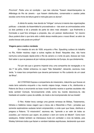 Província". Pedia uma só condição - que tais volumes "fossem desembaraçados na
Alfândega do Rio de Janeiro - que fossem distribuídos, conservados e usados pelas
escolas como livros de leitura geral e instrução para os alunos".
A oferta foi aceita; mas devido às "intrigas” comuns à maioria das organizações
políticas - a decisão da Assembléia foi procrastinada e - tais eram as animosidades entre
os dois partidos e tal a pressão de parte do clero mais atrasado - que finalmente a
Comissão a qual fora entregue a proposta, deu um parecer desfavorável, "só mesmo
Deus poderá dizer o que teria sido o efeito dessa medida para o nosso Brasil, se além de
aceita tivesse sido posta em prática!“
Viagens para o norte e nordeste
Em meados do ano de 1839, enquanto o Rev. Spaulding cuidava do trabalho
no Rio, Kidder resolveu viajar a outras regiões do Brasil. Naqueles dias, não havia
nenhuma comunicação rápida entre o Rio de Janeiro e o norte do país; dizia-se ser mais
fácil saber o que se passava ali por noticias procedentes da Europa, do que diretamente.
Foi por isto que o governo Imperial criou uma companhia de navegação; e no
dia 1º de julho, Kidder embarcou no vapor "São Sebastião", deixando, escreveu mais
tarde, "a nossa boa companheira que deveria permanecer no Rio cuidando de um casal
de filhos".

Ah! CYNTHIA! Esposa e companheira de missionário, mãezinha que ficavas só
nesta terra estranha enquanto o teu marido viajava longe, meses a fio, distribuindo a
Palavra de Deus e anunciando as boas novas! Quantos receios e quantas saudades não
terás sentido! Contudo, fervorosamente cristã, como teu marido descreveu-te, não
hesitaste em aceitar o peso da solidão, do medo e da incompreensão de tua missão!

O Rev. Kidder levou consigo uma grande remessa de Bíblias, Testamentos,
folhetos e Saltérios nessa viagem que o levou ate o Maranhão e Pará - jornadas que
somente exploradores audazes teriam empreendido; e onde quer que fosse, distribuía e
pregava a Palavra. "O missionário", escreveu ele, "aprende a se valer de todas as
ocasiões, por menores que sejam, de praticar o bem em nome do Mestre". Como bom
wesleyano, Kidder também se interessava muito em combater o vício da bebida, pois
Wesley fulminara todos que faziam e vendiam bebidas espirituosas, declarando que eram

 