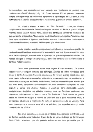 "envenenadores que assassinavam por atacado, que conduziam os homens qual
cordeiros ao inferno!" (Barclay, pág. 23). Duras palavras! Kidder, portanto, procurava
sempre conseguir votos de abstinência e promover a organização de SOCIEDADES DE
TEMPERANCA, visando especialmente os marinheiros, que tinham fama de beberrões.

Na primeira viagem a bordo do "São Sebastião", conseguiu diversos
compromissos de abstinência. Desembarcou para trabalhar no Recife; e quando o vapor
retornou da sua viagem mais ao norte, Kidder foi a bordo para verificar os resultados da
sua campanha antialcoólica. "Com grande e admirável surpresa", relatou, "soubemos que
treze entre marinheiros e foguistas, que haviam assinado o compromisso, continuavam a
observá-lo estritamente, a despeito das tentações que enfrentavam".

Noutra ocasião, quando prosseguia em outro barco, o comandante, capitão da
marinha imperial brasileira, assegurou-lhe que apoiaria tudo que fizesse em prol do bemestar da sua tripulação, manifestando "a esperança de que conseguíssemos através dos
nossos esforços, o milagre da temperança, como lhe constava que havíamos feito a
bordo do "São Sebastião".
Dando mais pormenores sobre essa viagem, Kidder escreveu: "Os nossos
trabalhos não se cingiam somente aos domingos. Éramos às vezes convidados para
pregar a bordo dos navios de guerra americanos; de vez em quando passávamos por
entre navios aglomerados nos portos, visitando-os, conversando com os marinheiros, e
distribuindo publicações. Fazíamos esse trabalho como se atirássemos pães ao mar, que
dias mais tarde, certamente encontraríamos de novo. Deixamos exemplares do livro
sagrado à venda em diversos lugares, e panfletos para distribuição. Assim,
estabelecemos depósitos nas cidades costeiras, onde as Escrituras pudessem ser
procuradas pelas pessoas do interior, desde São Paulo até o Pará, deu-se um grande
passo no sentido de divulgar a Palavra de Deus em todo o país. Passamos então, a
providenciar ativamente a realização do culto em português no Rio de Janeiro. Para
tanto, pusemo-nos a preparar uma série de prédicas, que esperávamos logo poder
começar a ler em público".

Tais eram os sonhos, os ideais, as atividades desse corajoso e dinâmico servo
do Senhor que tinha uma visão dum Brasil, do Sul ao Norte, dedicado ao Senhor Jesus
Cristo! Visão, entretanto, que não poderia realizar — uma terra prometida que não

 