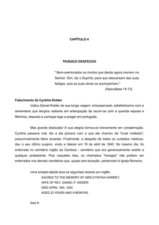 CAPÍTULO 4

TRÁGICO DESFECHO
" Bem-aventurados os mortos que desde agora morrem no
Senhor. Sim, diz o Espírito, para que descansem das suas
fadigas, pois as suas obras os acompanham."
(Apocalipse 14:13).
Falecimento de Cynthia Kidder
Voltou Daniel Kidder de sua longa viagem, entusiasmado, satisfeitíssimo com a
sementeira que lançara radiante em antecipação de reunir-se com a querida esposa e
filhinhos, disposto a começar logo a pregar em português.
Mas grande desilusão! A sua alegria tornou-se brevemente em consternação.
Cynthia passava mal; dia a dia piorava com o que ele chamou de "cruel moléstia",
presumivelmente febre amarela. Finalmente, a despeito de todos os cuidados médicos,
deu o seu último suspiro, vindo a falecer em 16 de abril de 1840. No mesmo dia, foi
enterrada no cemitério inglês da Gamboa - cemitério que era generosamente cedido a
qualquer protestante. Pois naqueles dias, os chamados "hereges" não podiam ser
enterrados nos demais cemitérios que, quase sem exceção, pertenciam à Igreja Romana.

Uma simples lápide leva os seguintes dizeres em inglês:
SACRED TO THE MEMORY OF MRS CYNTHIA HARRIET,
WIFE OF REV. DANIEL P. KIDDER
DIED APRIL 16th, 1840
AGED 22 YEARS AND 6 MONTHS.

Isso é:

 