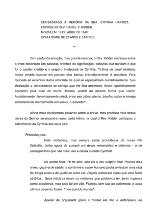 CONSAGRADO À MEMÓRIA DA SRA. CYNTHIA HARRIET,
ESPOSA DO REV. DANIEL P. KIDDER,
MORTA EM 16 DE ABRIL DE 1840
COM A IDADE DE 22 ANOS E 6 MESES.

***
Com profunda emoção, mas grande reserva, o Rev. Kidder escreveu sobre
o triste desenlace em palavras prenhes de significação, palavras que revelam o que
foi o caráter cristão e o preparo intelectual de Cynthia: "Vítima de cruel moléstia,
nossa amada esposa em poucos dias baixou prematuramente à sepultura. Fora
roubada ao exercício duma atividade na qual se especializara cuidadosamente. Sua
dedicação e devotamento ao serviço que lhe fora destinado, foram repentinamente
cercados pela mão da morte. Morreu, porém da mesma forma que vivera,
humildemente, fervorosamente cristã; e em seu último alento, triunfou sobre o inimigo
adormecendo mansamente em Jesus, o Salvador".
Ainda mais reveladoras palavras sobre a breve, mas preciosa vida dessa
serva do Senhor se encontra numa carta íntima na qual o Rev. Kidder participou o
falecimento da Cynthia aos seus pais:
“Prezados pais,
Pela misteriosa, mas sempre sabia providência de nosso Pai
Celestial, tenho agora de cumprir um dever melancólico e doloroso - o de
participar-lhes que não mais vive a nossa querida Cynthia!
Na quinta-feira, 16 de abril, deu ela o seu suspiro final. Poucos dias
antes, gozava de saúde; e conforme o saber humano podia antecipar uma vida
tão longa como a de qualquer outro ser. Depois sobreveio como que uma febre
gástrica... Seus médicos foram os melhores que podíamos ter, tanto ingleses
como brasileiros, mas tudo foi em vão. Faleceu sem luta ou sofrimento, e suas
últimas palavras foram, "meu querido marido".
Apesar de preparada (para a morte) ela não a antecipava, ao

 