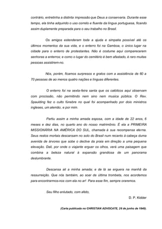 contrário, entretinha a distinta impressão que Deus a conservaria. Durante esse
tempo, ela tinha adquirido o uso correto e fluente da língua portuguesa, ficando
assim duplamente preparada para o seu trabalho no Brasil.
Os amigos estenderam toda a ajuda e simpatia possível até os
últimos momentos da sua vida, e o enterro foi na Gamboa, o único lugar na
cidade para o enterro de protestantes. Não é costume aqui comparecerem
senhoras a enterros; e como o lugar do cemitério é bem afastado, é raro muitas
pessoas assistirem-no.
Nós, porém, ficamos surpresos e gratos com a assistência de 60 a
70 pessoas de ao menos quatro nações e línguas diferentes.
O enterro foi na sexta-feira santa que os católicos aqui observam
com procissão, não permitindo nem sino nem musica pública. O Rev.
Spaulding fez o culto fúnebre no qual foi acompanhado por dois ministros
ingleses, um alemão, e por mim.
Partiu assim a minha amada esposa, com a idade de 22 anos, 6
meses e dez dias, no quarto ano do nosso matrimônio. É ela a PRIMEIRA
MISSIONÁRIA NA AMÉRICA DO SUL, chamada à sua recompensa eterna.
Seus restos mortais descansam no solo do Brasil num recanto à cabeça duma
avenida de árvores que sobe o declive da praia em direção a uma pequena
elevação. Dali, por onde o viajante erguer os olhos, verá uma paisagem que
combina a beleza natural à expansão grandiosa de um panorama
deslumbrante.
Descansa ali a minha amada; e de lá se erguera na manhã da
ressurreição. Que nós também, ao soar da última trombeta, nos acordemos
para encontrarmos-nos com ela no ar! Para esse fim, sempre oraremos.
Seu filho enlutado, com afeto,
D. P. Kidder
(Carta publicada no CHRISTIAN ADVOCATE, 26 de junho de 1840).

 