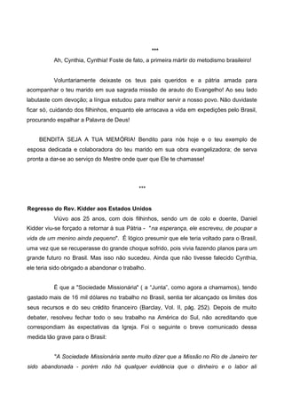***
Ah, Cynthia, Cynthia! Foste de fato, a primeira mártir do metodismo brasileiro!

Voluntariamente deixaste os teus pais queridos e a pátria amada para
acompanhar o teu marido em sua sagrada missão de arauto do Evangelho! Ao seu lado
labutaste com devoção; a língua estudou para melhor servir a nosso povo. Não duvidaste
ficar só, cuidando dos filhinhos, enquanto ele arriscava a vida em expedições pelo Brasil,
procurando espalhar a Palavra de Deus!
BENDITA SEJA A TUA MEMÓRIA! Bendito para nós hoje e o teu exemplo de
esposa dedicada e colaboradora do teu marido em sua obra evangelizadora; de serva
pronta a dar-se ao serviço do Mestre onde quer que Ele te chamasse!

***
Regresso do Rev. Kidder aos Estados Unidos
Viúvo aos 25 anos, com dois filhinhos, sendo um de colo e doente, Daniel
Kidder viu-se forçado a retornar à sua Pátria - "na esperança, ele escreveu, de poupar a
vida de um menino ainda pequeno". É lógico presumir que ele teria voltado para o Brasil,
uma vez que se recuperasse do grande choque sofrido, pois vivia fazendo planos para um
grande futuro no Brasil. Mas isso não sucedeu. Ainda que não tivesse falecido Cynthia,
ele teria sido obrigado a abandonar o trabalho.
É que a "Sociedade Missionária" ( a “Junta”, como agora a chamamos), tendo
gastado mais de 16 mil dólares no trabalho no Brasil, sentia ter alcançado os limites dos
seus recursos e do seu crédito financeiro (Barclay, Vol. II, pág. 252). Depois de muito
debater, resolveu fechar todo o seu trabalho na América do Sul, não acreditando que
correspondiam às expectativas da Igreja. Foi o seguinte o breve comunicado dessa
medida tão grave para o Brasil:
"A Sociedade Missionária sente muito dizer que a Missão no Rio de Janeiro ter
sido abandonada - porém não há qualquer evidência que o dinheiro e o labor ali

 