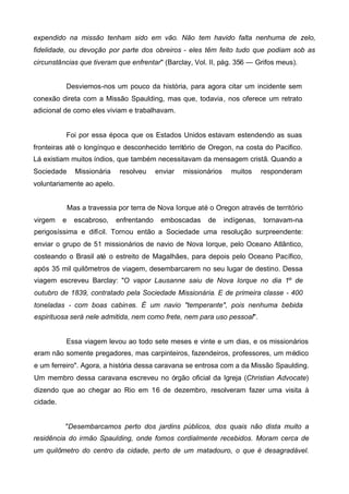 expendido na missão tenham sido em vão. Não tem havido falta nenhuma de zelo,
fidelidade, ou devoção por parte dos obreiros - eles têm feito tudo que podiam sob as
circunstâncias que tiveram que enfrentar" (Barclay, Vol. II, pág. 356 — Grifos meus).
Desviemos-nos um pouco da história, para agora citar um incidente sem
conexão direta com a Missão Spaulding, mas que, todavia, nos oferece um retrato
adicional de como eles viviam e trabalhavam.

Foi por essa época que os Estados Unidos estavam estendendo as suas
fronteiras até o longínquo e desconhecido território de Oregon, na costa do Pacifico.
Lá existiam muitos índios, que também necessitavam da mensagem cristã. Quando a
Sociedade

Missionária

resolveu

enviar

missionários

muitos

responderam

voluntariamente ao apelo.
Mas a travessia por terra de Nova Iorque até o Oregon através de território
virgem

e

escabroso,

enfrentando

emboscadas

de

indígenas,

tornavam-na

perigosíssima e difícil. Tornou então a Sociedade uma resolução surpreendente:
enviar o grupo de 51 missionários de navio de Nova Iorque, pelo Oceano Atlântico,
costeando o Brasil até o estreito de Magalhães, para depois pelo Oceano Pacífico,
após 35 mil quilômetros de viagem, desembarcarem no seu lugar de destino. Dessa
viagem escreveu Barclay: "O vapor Lausanne saiu de Nova Iorque no dia 1º de
outubro de 1839, contratado pela Sociedade Missionária. E de primeira classe - 400
toneladas - com boas cabines. É um navio "temperante", pois nenhuma bebida
espirituosa será nele admitida, nem como frete, nem para uso pessoal".

Essa viagem levou ao todo sete meses e vinte e um dias, e os missionários
eram não somente pregadores, mas carpinteiros, fazendeiros, professores, um médico
e um ferreiro". Agora, a história dessa caravana se entrosa com a da Missão Spaulding.
Um membro dessa caravana escreveu no órgão oficial da Igreja (Christian Advocate)
dizendo que ao chegar ao Rio em 16 de dezembro, resolveram fazer uma visita à
cidade.
"Desembarcamos perto dos jardins públicos, dos quais não dista muito a
residência do irmão Spaulding, onde fomos cordialmente recebidos. Moram cerca de
um quilômetro do centro da cidade, perto de um matadouro, o que é desagradável.

 