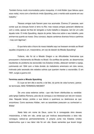 Também fomos muito incomodados pelos mosquitos. A irmã Kidder (que faleceu apos
essa visita), mora com a família do irmão Spaulding, pois o marido está ausente em seu
trabalho.”
“Nossos amigos tudo fizeram para nos acomodar. Éramos 21 pessoas, sem
contar que as crianças foram à terra no Rio; mas nossos amigos pareciam deleitar-se
com a visita, apesar de lhes ter obrigado a muito trabalho e despesa. Iam ter um culto
àquela noite. O irmão Spaulding, depois do jantar, falou-nos sobre o seu trabalho, para
animar-nos quanto ao nosso. Orou conosco, depois cantamos diversos hinos e partimos
- mas com lágrimas".
O que teria sido o futuro do nosso trabalho aqui se tivessem enviado ao Brasil
aqueles cinqüenta e um, missionários, em vez de desistir da Missão Spaulding!
Todavia, não foi só a Missão Oregon e as dificuldades financeiras que
provocaram o fechamento da Missão no Brasil. Os conflitos de opinião, as desarmonias
resultantes do problema da escravidão nos Estados Unidos, afetavam também a Igreja,
culminando em 1844 com a triste divisão do metodismo americano em dois ramos,
motivada pela secessão dos estados sulinos que queriam manter a escravidão. E em
1861, surgia a guerra civil.
Terminou assim a Missão Spaulding
E o que se tem dito e escrito; e de fato, do ponto de vista humano, parece
ter terminado. MAS TERMINOU MESMO?

De uma coisa estamos certos - que não foram distribuídas ou vendidas
pela Igreja Católica Romana, pois ela só começou a se interessar por isto em nossos
dias. Naquele tempo, proibia a sua leitura e queimava ou destrocava as que
encontrava. Como escreveu Kidder, nem os sacerdotes possuíam ou conheciam a
Bíblia!
Nada feito em nome de Deus, como foi à consagrada obra desses
missionários, é feito em vão, ainda que por motivos desconhecidos a obra não
conseguiu radicar-se permanentemente. A própria Junta nos Estados Unidos
testemunhou que o seu labor não foi em vão. Quais sementes que levam longo

 