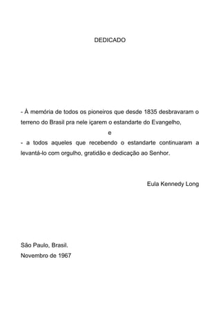DEDICADO

- À memória de todos os pioneiros que desde 1835 desbravaram o
terreno do Brasil pra nele içarem o estandarte do Evangelho,
e
- a todos aqueles que recebendo o estandarte continuaram a
levantá-lo com orgulho, gratidão e dedicação ao Senhor.

Eula Kennedy Long

São Paulo, Brasil.
Novembro de 1967

 