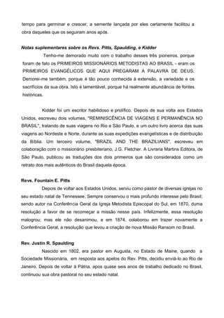tempo para germinar e crescer, a semente lançada por eles certamente facilitou a
obra daqueles que os seguiram anos após.
Notas suplementares sobre os Revs. Pitts, Spaulding, e Kidder
Tenho-me demorado muito com o trabalho desses três pioneiros, porque
foram de fato os PRIMEIROS MISSIONÁRIOS METODISTAS AO BRASIL - eram os
PRIMEIROS EVANGÉLICOS QUE AQUI PREGARAM A PALAVRA DE DEUS.
Demorei-me também, porque é tão pouco conhecida à extensão, a variedade e os
sacrifícios da sua obra. Isto é lamentável, porque há realmente abundância de fontes
históricas.
Kidder foi um escritor habilidoso e prolífico. Depois de sua volta aos Estados
Unidos, escreveu dois volumes, "REMINISCÊNCIA DE VIAGENS E PERMANÊNCIA NO
BRASIL", tratando de suas viagens no Rio e São Paulo, e um outro livro acerca das suas
viagens ao Nordeste e Norte, durante as suas expedições evangelísticas e de distribuição
da Bíblia. Um terceiro volume, "BRAZIL AND THE BRAZILIANS", escreveu em
colaboração com o missionário presbiteriano, J.G. Fletcher. A Livraria Martins Editora, de
São Paulo, publicou as traduções dos dois primeiros que são considerados como um
retrato dos mais autênticos do Brasil daquela época.
Revs. Fountain E. Pitts
Depois de voltar aos Estados Unidos, serviu como pastor de diversas igrejas no
seu estado natal de Tennessee. Sempre conservou o mais profundo interesse pelo Brasil;
sendo autor na Conferência Geral da Igreja Metodista Episcopal do Sul, em 1870, duma
resolução a favor de se recomeçar a missão nesse país. Infelizmente, essa resolução
malogrou; mas ele não desanimou, e em 1874, colaborou em trazer novamente a
Conferência Geral, a resolução que levou a criação de nova Missão Ransom no Brasil.
Rev. Justin R. Spaulding
Nascido em 1802, era pastor em Augusta, no Estado de Maine, quando a
Sociedade Missionária, em resposta aos apelos do Rev. Pitts, decidiu enviá-lo ao Rio de
Janeiro. Depois de voltar à Pátria, apos quase seis anos de trabalho dedicado no Brasil,
continuou sua obra pastoral no seu estado natal.

 
