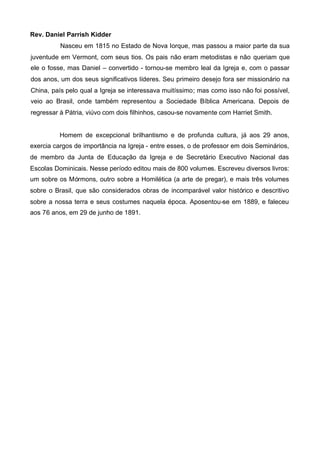 Rev. Daniel Parrish Kidder
Nasceu em 1815 no Estado de Nova Iorque, mas passou a maior parte da sua
juventude em Vermont, com seus tios. Os pais não eram metodistas e não queriam que
ele o fosse, mas Daniel – convertido - tornou-se membro leal da Igreja e, com o passar
dos anos, um dos seus significativos líderes. Seu primeiro desejo fora ser missionário na
China, país pelo qual a Igreja se interessava muitíssimo; mas como isso não foi possível,
veio ao Brasil, onde também representou a Sociedade Bíblica Americana. Depois de
regressar à Pátria, viúvo com dois filhinhos, casou-se novamente com Harriet Smith.

Homem de excepcional brilhantismo e de profunda cultura, já aos 29 anos,
exercia cargos de importância na Igreja - entre esses, o de professor em dois Seminários,
de membro da Junta de Educação da Igreja e de Secretário Executivo Nacional das
Escolas Dominicais. Nesse período editou mais de 800 volumes. Escreveu diversos livros:
um sobre os Mórmons, outro sobre a Homilética (a arte de pregar), e mais três volumes
sobre o Brasil, que são considerados obras de incomparável valor histórico e descritivo
sobre a nossa terra e seus costumes naquela época. Aposentou-se em 1889, e faleceu
aos 76 anos, em 29 de junho de 1891.

 
