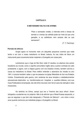 CAPÍTULO 5
O METODISMO VOLTA E SE AFIRMA

"Para o semeador cristão, o intervalo entre o tempo de
semear e o tempo da colheita pode ser mais do que uma
geração; e os ceifadores nem sempre são os que
semearam".
(T. T. Faichney)
Período de silêncio
Surgia agora no horizonte mais um daqueles pequenos eventos que nada
tendo a ver com o nosso metodismo no Brasil, todavia, foi nas mãos de Deus um
instrumento para novamente tentar implantar o Evangelho em nosso país.

Lembramos que a fuga do Rei Dom João VI resultou na abertura dos portos
brasileiros ao mundo; como o espírito comunitário inglês abriu a porta à entrada do culto
protestante; e agora, com a trágica guerra civil nos Estados Unidos, também serviria a
causa do metodismo no Brasil. Para melhor entender o abandono da missão no ano
1841, é preciso também saber o que se passava na Igreja Metodista do Sul nos Estados
Unidos. Empobrecida pela guerra, com centenas de seus templos e estabelecimentos
educacionais destruídos ou transformados em hospitais e quartéis militares, com sua
Casa Publicadora encampada, ela não tinha recursos nem fervor para dar atenção à obra
missionária.

Os obreiros na China, campo que era a "menina dos seus olhos", foram
obrigados a sustentar-se a si próprios. Não é de admirar que o Brasil ficasse esquecido, e
que se seguisse o que tem sido designado o "Período de Silêncio" - uns vinte e cinco
anos quando nenhuma voz metodista pregou o Evangelho no Brasil.
7

 
