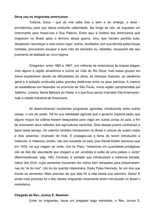 Deus usa os imigrantes americanos
Todavia, Deus - que do mal sabe tirar o bem e do amargo, o doce providenciou para que dessa profunda calamidade, tão longe de nós, se erguesse um
instrumento para trazer-nos a Sua Palavra. Entra aqui a história dos americanos que
imigraram no Brasil após o término dessa guerra. Uns, que haviam perdido tudo,
desejavam recomeçar a vida noutro lugar; outros, revoltados com sua derrota pelas forças
nortistas, procuraram escapar à dura mão do vencedor ou, rebeldes, recusaram dar seu
juramento de lealdade ao novo regime.

Chegaram, entre 1865 e 1867, uns milhares de americanos às nossas plagas;
indo alguns à região amazônica e outros ao Vale do Rio Doce; mas esses grupos em
breve soçobraram devido às dificuldades do clima, às doenças tropicais, ao desânimo
geral e à isolação produzida pelas grandes distâncias entre os seus patrícios. A maioria
se estabeleceu em fazendas na província de São Paulo, numa região compreendida por
Saltinho, Limeira, Santa Bárbara do Oeste, e o que ficou sendo chamado Vila Americana hoje a cidade industrial de Americana.
Ali desenvolveram excelentes programas agrícolas, introduzindo entre outras
coisas, o uso do arado. Tal foi sua habilidade agrícola que o governo imperial pediu que
alguns moços da colônia fossem designados para viajar em outras zonas do país, a fim
de ensinarem seus métodos aos agricultores nacionais. Dois desses jovens contraíram a
lepra neste serviço. Os colonos também introduziram no Brasil o veículo de quatro rodas
e dois assentos, chamado de trole. E propagou-se a fama de terem introduzido a
melancia. A melancia, porém, não era novidade no país, pois Daniel Kidder escreveu que
em 1835, na sua viagem ao norte, vira no Piauí, "melancias em quantidade prodigiosa;
são de fato tão abundante que chegam a ser vendidas à razão de uma pataca o cento"
(Reminiscências, pág. 145). Contudo, é verdade que introduziram a melancia listrada,
nativa dos EUA, cujas sementes trouxeram em vidros bem tampados para preservaremnas do "ar do mar". Um tio da querida missionária, Daisy Pyles Kennedy, foi um dos que
trouxe as sementes. Mais precioso do que elas foi a vida dessa sua sobrinha, Daisy! E
ainda mais precioso foi o fato destes imigrantes novamente terem introduzido no Brasil o
metodismo.
Chegada do Rev. Junius E. Newman
Entre os imigrantes, havia um pregador leigo metodista, o Rev. Junius E.

 