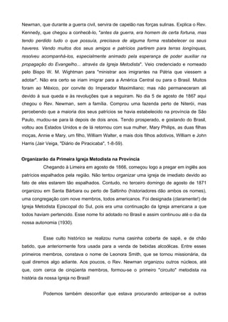 Newman, que durante a guerra civil, servira de capelão nas forças sulinas. Explica o Rev.
Kennedy, que chegou a conhecê-lo, "antes da guerra, era homem de certa fortuna, mas
tendo perdido tudo o que possuía, precisava de alguma forma restabelecer os seus
haveres. Vendo muitos dos seus amigos e patrícios partirem para terras longínquas,
resolveu acompanhá-los, especialmente animado pela esperança de poder auxiliar na
propagação do Evangelho... através da Igreja Metodista". Veio credenciado e nomeado
pelo Bispo W. M. Wightman para "ministrar aos imigrantes na Pátria que viessem a
adotar". Não era certo se iriam imigrar para a América Central ou para o Brasil. Muitos
foram ao México, por convite do Imperador Maximiliano; mas não permaneceram ali
devido à sua queda e às revoluções que a seguiram. No dia 5 de agosto de 1867 aqui
chegou o Rev. Newman, sem a família. Comprou uma fazenda perto de Niterói, mas
percebendo que a maioria dos seus patrícios se havia estabelecido na província de São
Paulo, mudou-se para lá depois de dois anos. Tendo prosperado, e gostando do Brasil,
voltou aos Estados Unidos e de lá retornou com sua mulher, Mary Philips, as duas filhas
moças, Annie e Mary, um filho, William Walter, e mais dois filhos adotivos, William e John
Harris (Jair Veiga, "Diário de Piracicaba", 1-8-59).
Organizarão da Primeira Igreja Metodista na Província
Chegando à Limeira em agosto de 1866, começou logo a pregar em inglês aos
patrícios espalhados pela região. Não tentou organizar uma igreja de imediato devido ao
fato de eles estarem tão espalhados. Contudo, no terceiro domingo de agosto de 1871
organizou em Santa Bárbara ou perto de Saltinho (historiadores dão ambos os nomes),
uma congregação com nove membros, todos americanos. Foi designada (claramente!) de
Igreja Metodista Episcopal do Sul, pois era uma continuação da Igreja americana a que
todos haviam pertencido. Esse nome foi adotado no Brasil e assim continuou até o dia da
nossa autonomia (1930).
Esse culto histórico se realizou numa casinha coberta de sapé, e de chão
batido, que anteriormente fora usada para a venda de bebidas alcoólicas. Entre esses
primeiros membros, constava o nome de Leonora Smith, que se tornou missionária, da
qual diremos algo adiante. Aos poucos, o Rev. Newman organizou outros núcleos, até
que, com cerca de cinqüenta membros, formou-se o primeiro "circuito" metodista na
história da nossa Igreja no Brasil!
Podemos também desconfiar que estava procurando antecipar-se a outras

 