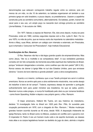denominações que estavam começando trabalho regular entre os colonos; pois em
menos de um mês, no dia 10 de setembro, os batistas organizaram ali também a sua
primeira igreja em solo brasileiro; e pouco depois, os presbiterianos. Usaram a capelinha
construída junto ao cemitério comunitário, alternadamente. Os batistas, porém, tiveram de
cavar para o seu uso, um amplo poço na nascente dum córrego próximo ao cemitério
(Jornal Batista, 11 de outubro de 1964).
Em 1877, faleceu a esposa de Newman. Ele, dois anos depois, mudou-se para
Piracicaba, onde em 1880, contraiu segundas núpcias com a Sra. Lydia E. Barr. Foi no
ano 1879, no mês de junho, que se marcou outro dia importante no calendário metodista Annie e Mary, suas filhas, abriram um colégio com internato e externato, em Piracicaba,
que é chamado o "precursor do Piracicabano", hoje Instituto Educacional.
Contribuições do Rev. Newman
O Rev. Newman não fez e não legou grande quadro de empreendimentos. Mas
como Jesus, "ele viu a multidão e se compadeceu dela". A sua verdadeira grandeza
consistiu em ter tido compaixão da tremenda escuridão espiritual dos habitantes do Brasil,
porque "andavam desgarradas e errantes, como ovelhas que não tem pastor" (Mt 9. 36 ).
Nunca cessou de clamar à Igreja Mãe no sul dos Estados Unidos, para que enviasse
obreiros: "Jovens de bons talentos e grande piedade", para a obra evangelizadora.
Quanto a si mesmo, confessou que a sua "tarefa principal era servir à colônia
americana. Nunca se sentira apto para a obra estritamente missionária, mas sentia desejo
de trabalhar à beira de tal campo". Todavia, expressou desejo de aprender o português
suficientemente bem para poder ministrar aos brasileiros. Ao que se saiba, porém,
Newman nunca a eles pregou, e nunca foi hostilizado pelo clero ou por romanos fanáticos
- como foram Spaulding, Kidder e depois o seu próprio genro, o Rev. Ransom.

O bispo americano, Holland Mc Tyeire, em seu histórico do metodismo,
declara: "A investigação feita no Brasil em 1835 pelo Rev. Pitts, foi sucedida pela
ocupação permanente em 1876, com a chegada do Rev. Ransom...” Muitas mudanças
grandes haviam ocorrido durante os 40 anos, desde 1835. A disposição intolerante da
Igreja Romana, tanto no Brasil como no México, acabara em conflito com o governo civil.
O imperador D. Pedro II era um homem muito culto e de espírito iluminado; as classes
mais altas e os corpos legislativos haviam se desfeito do jugo do clero, abrindo o império

 