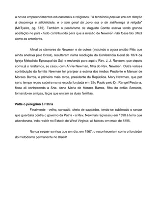 a novos empreendimentos educacionais e religiosos. "A tendência popular era em direção
à descrença e infidelidade, e o tom geral do povo era o de indiferença à religião"
(McTyeire, pg. 675). Também o positivismo de Auguste Comte estava tendo grande
aceitação no país - tudo contribuindo para que a missão de Newman não fosse tão difícil
como as anteriores.
Afinal os clamores de Newman e de outros (incluindo o agora ancião Pitts que
ainda anelava pelo Brasil), resultaram numa resolução da Conferência Geral de 1874 da
Igreja Metodista Episcopal do Sul, e enviando para aqui o Rev. J. J. Ransom, que depois
como já o relatamos, se casou com Annie Newman, filha do Rev. Newman. Outra valiosa
contribuição da família Newman foi granjear a estima dos irmãos Prudente e Manuel de
Moraes Barros, o primeiro mais tarde, presidente da República. Mary Newman, que por
certo tempo regeu cadeira numa escola fundada em São Paulo pelo Dr. Rangel Pestana,
ficou ali conhecendo a Srta. Anna Maria de Moraes Barros, filha do então Senador,
tornando-se amigas, laços que uniram as duas famílias.
Volta o peregrino à Pátria
Finalmente - velho, cansado, cheio de saudades, tendo-se sublimado o rancor
que guardara contra o governo da Pátria - o Rev. Newman regressou em 1890 à terra que
abandonara, indo residir no Estado de West Virginia; ali faleceu em maio de 1895.
Nunca sequer sonhou que um dia, em 1967, o reconheceriam como o fundador
do metodismo permanente no Brasil!

 