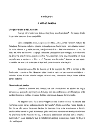 CAPÍTULO 6
A MISSÃO RANSOM
Chega ao Brasil o Rev. Ransom
"Mande obreiros jovens, de bons talentos e grande piedade!" - foi esse o brado
do pioneiro Newman à sua Igreja Mãe.
Veio a resposta afinal, na pessoa do ReV. John James Ransom, natural do
Estado de Tennesse, solteiro, ministro ordenado dessa Conferência - sem dúvida, homem
de bons talentos e grande piedade, corajoso e dinâmico. Declara o relatório do ano de
1883 da Junta de Missões: "A Igreja Metodista Episcopal do Sul começou o seu trabalho
no Brasil no ano de 1875, reconhecendo o Rev. Newman como seu missionário em maio
daquele ano, e enviando o Rev. J. J. Ransom em dezembro". Apesar de ser assim
nomeado, ele teve que fazer apelos aqui e ali, para custear a sua viagem.

Desembarcou no Rio de Janeiro em 2 de fevereiro de 1876; e foi logo a São
Paulo para consultar o Rev. Newman sobre planos e métodos para melhor estabelecer o
trabalho. Como Kidder, olhava sempre para o futuro, procurando lançar bases sólidas
para o trabalho.
Planejando o trabalho
Durante o primeiro ano, dedicou-se com assiduidade ao estudo da língua
portuguesa, que soube dominar bem. Estudou com os presbiterianos em Campinas, onde
também lecionava inglês e grego no Colégio Intencional daquela denominação.

No segundo ano, fez a difícil viagem ao Rio Grande do Sul "à procura dos
melhores pontos para o estabelecimento do trabalho". Creio que influiu nessa decisão o
fato de ele não querer depender da obra de Newman, toda entre americanos; e decerto
estava ciente de que a igreja do norte (a Igreja Metodista do Norte dos EUA) já trabalhava
na província do Rio Grande do Sul, e desejava estabelecer contatos com a mesma quem sabe? - para assegurar que o metodismo brasileiro tivesse suas raízes no Brasil e
não no Uruguai.

 