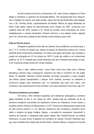 No Rio Grande do Sul ficou conhecendo o Dr. João Correa, pregador em Porto
Alegre e arredores, e colportor da Sociedade Bíblica. Tão impressionado ficou Ransom
com o trabalho do mesmo, que após contato, viajou com ele ate Montevidéu para dialogar
com o Dr. Thomas Wood, superintendente da Missão Platina da Igreja Metodista do
Norte. Essa Igreja, depois de descontinuada como missão em 1841, continuara com
sustento local ate 1870, quando o Dr. Wood foi enviado como missionário da Junta,
restabelecendo o contato missionário. Ransom terminou a sua estadia sulina, viajando
com o Dr. Correa ate a cidade do Rio Grande, onde embarcou para o Rio.
Volta ao Rio de Janeiro
Chegado à capital da Corte (Rio de Janeiro), fixou residência numa boa casa, a
de n° 17 5, na Rua do Catete que, desde os tempos de Spaulding, parecia ser o bairro
preferido pelos missionários metodistas. Foi nessa casa agora derrubada, que começou a
pregar em português em 27 de Janeiro de 1879. É justo dar crédito a um comerciante
britânico, Sr. W. R. Cassels pelo auxílio financeiro que deu a Ransom para alugar a casa,
e em mostrar-se amigo sincero em muitas ocasiões.

Mas o clero católico-romano, como fizera trinta anos atrás com a Missão
Spauldingr começou logo a persegui-lo, taxando-o de "ateu e incrédulo" em seu órgão
oficial, "O Apóstolo". Ransom, homem decidido, de fortes convicções e muita coragem
não deixou passar despercebido o ataque. Com cortesia, convidou os redatores a
ouvirem-no pregar, para verificarem que "os metodistas não eram nem ateus, nem
incrédulos, nem desprezavam as leis do Brasil, como eles pensavam" (Kennedy, pág. 21).
Primeiros brasileiros convertidos
Em breve, o Rev. Ransom organizou com elementos estrangeiros, a primeira
igreja metodista no Rio e, em março de 1879, recebia nela por profissão de fé, os
primeiros brasileiros convertidos do catolicismo romano ao metodismo. Foram esses, o
ex-padre Antônio Teixeira de Albuquerque, e a Sta . Francisca de Albuquerque (poderia ela
ter sido irmã do padre?); e o Sr. Ransom recebeu-os sem re-batismo, aceitando como
válido o batismo da Igreja Católica. Depois, o ex-padre foi novamente "convertido" à
doutrina da imersão; e rebatizado pelo pastor batista, Rev. Robert-Thomas, da colônia
americana, no poço anexo à igrejinha do Cemitério do Campo. Convém relembrar aqui
que esse cemitério fora doado pela família Oliver. Quando faleceu a esposa do Coronel

 