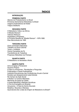 ÍNDICE
INTRODUÇÃO
PRIMEIRA PARTE
Albores do Protestantismo no Brasil
Primeiras Sementeiras Metodistas no Brasil
Viagens Exploradoras de Kidder
Trágico Desfecho
SEGUNDA PARTE
O Metodismo Volta e se Afirma
A Missão Ransom
Valiosos Reforços
Ansiedade e Progresso
A Primeira Década da “Missão Ranson” - 1876-1886
Dias Memoráveis de 1886
TERCEIRA PARTE
Outra sementeira Metodista
Trabalho na Zona Colonial
Terrel, o Intrépido
Outros Campeões da Fé
Transferência de Trabalhos
Progresso Metodista nos Pampas
QUARTA PARTE
O Metodismo no Nordeste e Norte
QUINTA PARTE
Uma só Igreja a Perseverar
Governo Próprio
A Obra no Amazonas - Revelações e Perguntas
Publicações e Casas Publicadoras
Institutos Educacionais das Conferências Anual e Central
Escolas que desapareceram pela Estrada
No Campo da Ação Social
A Mulher no Cenário Metodista
Memórias da Igreja do Catete
A Igreja Metodista e Bebidas Alcoólicas
A Voz do Evangelho em Brasília
Umuarama - O Quê do Sonho Dourado
Retalhos, Recortes e Retratos
Qual deveria Ser a data da Origem do Metodismo no Brasil?

 