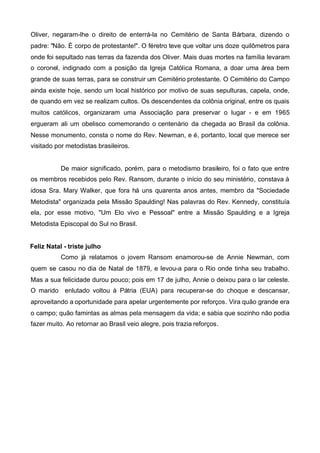 Oliver, negaram-lhe o direito de enterrá-la no Cemitério de Santa Bárbara, dizendo o
padre: "Não. É corpo de protestante!". O féretro teve que voltar uns doze quilômetros para
onde foi sepultado nas terras da fazenda dos Oliver. Mais duas mortes na família levaram
o coronel, indignado com a posição da Igreja Católica Romana, a doar uma área bem
grande de suas terras, para se construir um Cemitério protestante. O Cemitério do Campo
ainda existe hoje, sendo um local histórico por motivo de suas sepulturas, capela, onde,
de quando em vez se realizam cultos. Os descendentes da colônia original, entre os quais
muitos católicos, organizaram uma Associação para preservar o lugar - e em 1965
ergueram ali um obelisco comemorando o centenário da chegada ao Brasil da colônia.
Nesse monumento, consta o nome do Rev. Newman, e é, portanto, local que merece ser
visitado por metodistas brasileiros.

De maior significado, porém, para o metodismo brasileiro, foi o fato que entre
os membros recebidos pelo Rev. Ransom, durante o início do seu ministério, constava à
idosa Sra. Mary Walker, que fora há uns quarenta anos antes, membro da "Sociedade
Metodista" organizada pela Missão Spaulding! Nas palavras do Rev. Kennedy, constituía
ela, por esse motivo, "Um Elo vivo e Pessoal" entre a Missão Spaulding e a Igreja
Metodista Episcopal do Sul no Brasil.
Feliz Natal - triste julho
Como já relatamos o jovem Ransom enamorou-se de Annie Newman, com
quem se casou no dia de Natal de 1879, e levou-a para o Rio onde tinha seu trabalho.
Mas a sua felicidade durou pouco; pois em 17 de julho, Annie o deixou para o lar celeste.
O marido enlutado voltou à Pátria (EUA) para recuperar-se do choque e descansar,
aproveitando a oportunidade para apelar urgentemente por reforços. Vira quão grande era
o campo; quão famintas as almas pela mensagem da vida; e sabia que sozinho não podia
fazer muito. Ao retornar ao Brasil veio alegre, pois trazia reforços.

 