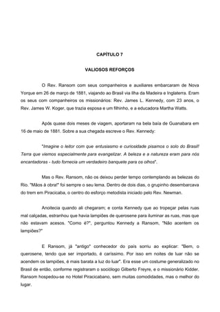 CAPÍTULO 7
VALIOSOS REFORÇOS

O Rev. Ransom com seus companheiros e auxiliares embarcaram de Nova
Yorque em 26 de março de 1881, viajando ao Brasil via Ilha da Madeira e Inglaterra. Eram
os seus com companheiros os missionários: Rev. James L. Kennedy, com 23 anos, o
Rev. James W. Koger, que trazia esposa e um filhinho, e a educadora Martha Watts.
Após quase dois meses de viagem, aportaram na bela baía de Guanabara em
16 de maio de 1881. Sobre a sua chegada escreve o Rev. Kennedy:
"Imagine o leitor com que entusiasmo e curiosidade pisamos o solo do Brasil!
Terra que viemos especialmente para evangelizar. A beleza e a natureza eram para nós
encantadoras - tudo fornecia um verdadeiro banquete para os olhos".
Mas o Rev. Ransom, não os deixou perder tempo contemplando as belezas do
Rio. "Mãos à obra!" foi sempre o seu lema. Dentro de dois dias, o grupinho desembarcava
do trem em Piracicaba, o centro do esforço metodista iniciado pelo Rev. Newman.
Anoitecia quando ali chegaram; e conta Kennedy que ao tropeçar pelas ruas
mal calçadas, estranhou que havia lampiões de querosene para iluminar as ruas, mas que
não estavam acesos. "Como é?", perguntou Kennedy a Ransom, "Não acentem os
lampiões?"

E Ransom, já "antigo" conhecedor do país sorriu ao explicar: "Bem, o
querosene, tendo que ser importado, é caríssimo. Por isso em noites de luar não se
acendem os lampiões, é mais barata a luz do luar". Era esse um costume generalizado no
Brasil de então, conforme registraram o sociólogo Gilberto Freyre, e o missionário Kidder.
Ransom hospedou-se no Hotel Piracicabano, sem muitas comodidades, mas o melhor do
lugar.

 