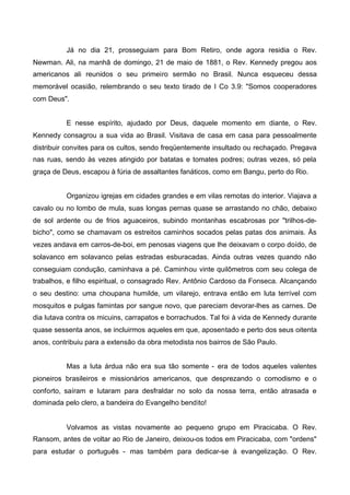 Já no dia 21, prosseguiam para Bom Retiro, onde agora residia o Rev.
Newman. Ali, na manhã de domingo, 21 de maio de 1881, o Rev. Kennedy pregou aos
americanos ali reunidos o seu primeiro sermão no Brasil. Nunca esqueceu dessa
memorável ocasião, relembrando o seu texto tirado de I Co 3.9: "Somos cooperadores
com Deus".
E nesse espírito, ajudado por Deus, daquele momento em diante, o Rev.
Kennedy consagrou a sua vida ao Brasil. Visitava de casa em casa para pessoalmente
distribuir convites para os cultos, sendo freqüentemente insultado ou rechaçado. Pregava
nas ruas, sendo às vezes atingido por batatas e tomates podres; outras vezes, só pela
graça de Deus, escapou à fúria de assaltantes fanáticos, como em Bangu, perto do Rio.
Organizou igrejas em cidades grandes e em vilas remotas do interior. Viajava a
cavalo ou no lombo de mula, suas longas pernas quase se arrastando no chão, debaixo
de sol ardente ou de frios aguaceiros, subindo montanhas escabrosas por "trilhos-debicho", como se chamavam os estreitos caminhos socados pelas patas dos animais. Às
vezes andava em carros-de-boi, em penosas viagens que lhe deixavam o corpo doído, de
solavanco em solavanco pelas estradas esburacadas. Ainda outras vezes quando não
conseguiam condução, caminhava a pé. Caminhou vinte quilômetros com seu colega de
trabalhos, e filho espiritual, o consagrado Rev. Antônio Cardoso da Fonseca. Alcançando
o seu destino: uma choupana humilde, um vilarejo, entrava então em luta terrível com
mosquitos e pulgas famintas por sangue novo, que pareciam devorar-lhes as carnes. De
dia lutava contra os micuins, carrapatos e borrachudos. Tal foi à vida de Kennedy durante
quase sessenta anos, se incluirmos aqueles em que, aposentado e perto dos seus oitenta
anos, contribuiu para a extensão da obra metodista nos bairros de São Paulo.
Mas a luta árdua não era sua tão somente - era de todos aqueles valentes
pioneiros brasileiros e missionários americanos, que desprezando o comodismo e o
conforto, saíram e lutaram para desfraldar no solo da nossa terra, então atrasada e
dominada pelo clero, a bandeira do Evangelho bendito!

Volvamos as vistas novamente ao pequeno grupo em Piracicaba. O Rev.
Ransom, antes de voltar ao Rio de Janeiro, deixou-os todos em Piracicaba, com "ordens"
para estudar o português - mas também para dedicar-se à evangelização. O Rev.

 