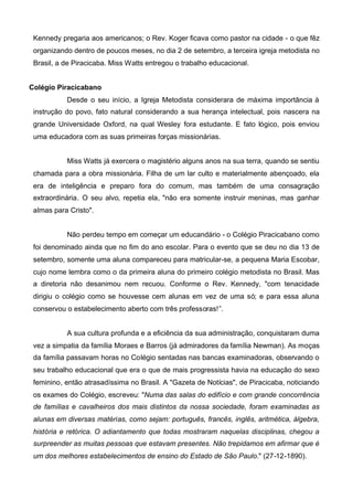 Kennedy pregaria aos americanos; o Rev. Koger ficava como pastor na cidade - o que fêz
organizando dentro de poucos meses, no dia 2 de setembro, a terceira igreja metodista no
Brasil, a de Piracicaba. Miss Watts entregou o trabalho educacional.
Colégio Piracicabano
Desde o seu início, a Igreja Metodista considerara de máxima importância à
instrução do povo, fato natural considerando a sua herança intelectual, pois nascera na
grande Universidade Oxford, na qual Wesley fora estudante. E fato lógico, pois enviou
uma educadora com as suas primeiras forças missionárias.
Miss Watts já exercera o magistério alguns anos na sua terra, quando se sentiu
chamada para a obra missionária. Filha de um lar culto e materialmente abençoado, ela
era de inteligência e preparo fora do comum, mas também de uma consagração
extraordinária. O seu alvo, repetia ela, "não era somente instruir meninas, mas ganhar
almas para Cristo".
Não perdeu tempo em começar um educandário - o Colégio Piracicabano como
foi denominado ainda que no fim do ano escolar. Para o evento que se deu no dia 13 de
setembro, somente uma aluna compareceu para matricular-se, a pequena Maria Escobar,
cujo nome lembra como o da primeira aluna do primeiro colégio metodista no Brasil. Mas
a diretoria não desanimou nem recuou. Conforme o Rev. Kennedy, "com tenacidade
dirigiu o colégio como se houvesse cem alunas em vez de uma só; e para essa aluna
conservou o estabelecimento aberto com três professoras!”.
A sua cultura profunda e a eficiência da sua administração, conquistaram duma
vez a simpatia da família Moraes e Barros (já admiradores da família Newman). As moças
da família passavam horas no Colégio sentadas nas bancas examinadoras, observando o
seu trabalho educacional que era o que de mais progressista havia na educação do sexo
feminino, então atrasadíssima no Brasil. A "Gazeta de Notícias", de Piracicaba, noticiando
os exames do Colégio, escreveu: "Numa das salas do edifício e com grande concorrência
de famílias e cavalheiros dos mais distintos da nossa sociedade, foram examinadas as
alunas em diversas matérias, como sejam: português, francês, inglês, aritmética, álgebra,
história e retórica. O adiantamento que todas mostraram naquelas disciplinas, chegou a
surpreender as muitas pessoas que estavam presentes. Não trepidamos em afirmar que é
um dos melhores estabelecimentos de ensino do Estado de São Paulo." (27-12-1890).

 