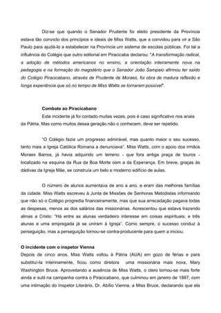 Diz-se que quando o Senador Prudente foi eleito presidente da Província
estava tão convicto dos princípios e ideais de Miss Watts, que a convidou para vir a São
Paulo para ajudá-lo a estabelecer na Província um sistema de escolas públicas. Foi tal a
influência do Colégio que outro editorial em Piracicaba declarou: "A transformação radical,
a adoção de métodos americanos no ensino, a orientação inteiramente nova na
pedagogia e na formação do magistério que o Senador João Sampaio afirmou ter saído
do Colégio Piracicabano, através de Prudente de Moraes, foi obra de madura reflexão e
longa experiência que só no tempo de Miss Watts se tornaram possível".

Combate ao Piracicabano
Este incidente já foi contado muitas vezes, pois é caso significativo nos anais
da Pátria. Mas como muitos dessa geração não o conhecem, deve ser repetido.

“O Colégio fazia um progresso admirável, mas quanto maior o seu sucesso,
tanto mais a Igreja Católica Romana a denunciava”. Miss Watts, com o apoio dos irmãos
Moraes Barros, já havia adquirido um terreno - que fora antiga praça de touros localizado na esquina da Rua da Boa Morte com a da Esperança. Em breve, graças às
dádivas da Igreja Mãe, se construía um belo e moderno edifício de aulas.
O número de alunos aumentava de ano a ano, e eram das melhores famílias
da cidade. Miss Watts escreveu à Junta de Missões de Senhoras Metodistas informando
que não só o Colégio progredia financeiramente, mas que sua arrecadação pagava todas
as despesas, menos as dos salários das missionárias. Acrescentou que estava trazendo
almas a Cristo: “Há entre as alunas verdadeiro interesse em coisas espirituais; e três
alunas e uma empregada já se uniram à Igreja”. Como sempre, o sucesso conduz à
perseguição, mas a perseguição tornou-se contra-producente para quem a iniciou.
O incidente com o inspetor Vienna
Depois de cinco anos, Miss Watts voltou à Pátria (AUA) em gozo de férias e para
substituí-la interinamente, ficou como diretora

uma missionária mais nova, Mary

Washington Bruce. Aproveitando a ausência de Miss Watts, o clero tornou-se mais forte
ainda e sutil na campanha contra o Piracicabano, que culminou em janeiro de 1887, com
uma intimação do Inspetor Literário, Dr. Abílio Vienna, a Miss Bruce, declarando que ela

 