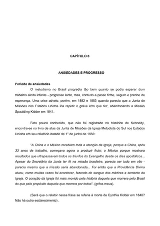 CAPÍTULO 8

ANSIEDADES E PROGRESSO
Período de ansiedades
O metodismo no Brasil progredia tão bem quanto se podia esperar dum
trabalho ainda infante - progresso lento, mas, contudo a passo firme, seguro e prenhe de
esperança. Uma crise adveio, porém, em 1882 e 1883 quando parecia que a Junta de
Missões nos Estados Unidos iria repetir o grave erro que fez, abandonando a Missão
Spaulding-Kidder em 1841.

Fato pouco conhecido, que não foi registrado no histórico de Kennedy,
encontra-se no livro de atas da Junta de Missões da Igreja Metodista do Sul nos Estados
Unidos em seu relatório datado de 1° de junho de 1883:
"A China e o México recebiam toda a atenção da Igreja, porque a China, após
33 anos de trabalho, começava agora a produzir fruto; o México porque mostrara
resultados que ultrapassavam todos os triunfos do Evangelho desde os dias apostólicos...
Apesar do Secretário da Junta ter fé na missão brasileira, parecia ser tudo em vão parecia mesmo que a missão seria abandonada... Foi então que a Providência Divina
atuou, como muitas vezes foi acontecer, fazendo do sangue dos mártires a semente da
Igreja. O coração da Igreja foi mais movido pela história daquela que morrera pelo Brasil
do que pelo propósito daquele que morrera por todos". (grifos meus).

(Será que o relator nessa frase se referia à morte de Cynthia Kidder em 1840?
Não há outro esclarecimento) .

 