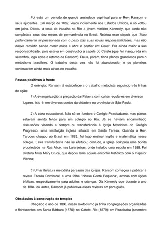 Foi este um período de grande ansiedade espiritual para o Rev. Ransom e
seus ajudantes. Em março de 1882, viajou novamente aos Estados Unidos, e só voltou
em julho. Deixou à testa do trabalho no Rio o jovem ministro Kennedy, que ainda não
completara seus dez meses de permanência no Brasil. Relatou esse depois que “ficou
profundamente impressionado com o peso das suas novas responsabilidades, mas não
houve remédio senão meter mãos à obra e confiar em Deus". Era ainda maior a sua
responsabilidade, pois estava em construção a capela do Catete (que foi inaugurada em
setembro, logo após o retorno de Ransom). Deus, porém, tinha planos grandiosos para o
metodismo brasileiro. O trabalho desta vez não foi abandonado, e os pioneiros
continuaram ainda mais ativos no trabalho.
Passos positivos à frente
O enérgico Ransom já estabelecera o trabalho metodista seguindo três linhas
de ação:
1) A evangelização, a pregação da Palavra com cultos regulares em diversos
lugares, isto é, em diversos pontos da cidade e na província de São Paulo;
2) A obra educacional. Não só se fundara o Colégio Piracicabano, mas planos
estavam sendo feitos para um colégio no Rio. Já se haviam encaminhado
discussões visando a compra ou transferência à Igreja Metodista do Colégio
Progresso, uma instituição inglesa situada em Santa Teresa. Quando o Rev.
Tarboux chegou ao Brasil em 1883, foi logo ensinar inglês e matemática nesse
colégio. Essa transferência não se efetuou; contudo, a Igreja comprou uma bonita
propriedade na Rua Alice, nas Laranjeiras, onde instalou uma escola em 1888. Foi
diretora Miss Mary Bruce, que depois teria aquele encontro histórico com o Inspetor
Vienna;
3) Uma literatura metodista para uso das igrejas. Ransom começou a publicar a
revista Escola Dominical, e uma folha "Nossa Gente Pequena", ambas com lições
bíblicas, respectivamente para adultos e crianças. Diz Kennedy que durante o ano
de 1884, ou antes, Ransom já publicava essas revistas em português.
Obstáculos à construção de templos
Chegado o ano de 1886, nosso metodismo já tinha congregações organizadas
e florescentes em Santa Bárbara (1870); no Catete, Rio (1879); em Piracicaba (setembro

 