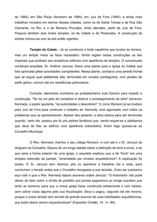 de 1884); em São Paulo (fevereiro de 1884); em Juiz de Fora (1884); e ainda mais
trabalhos iniciados em bairros dessas cidades, como os de Santa Teresa e da Rua São
Clemente, no Rio; e o de Mariano Procópio, entre alemães, perto de Juiz de Fora.
Possuía também dois lindos templos, os do Catete e de Piracicaba. A construção de
ambos chocou-se com as leis então vigentes.
Templo do Catete - Já se construíra a linda capelinha aos fundos do terreno,
mas um templo maior se fazia necessário. Ainda regiam essas construções as leis
imperiais que proibiam aos acatólicos edifícios com aparência de templos. O conceituado
construtor-arquiteto, Sr. Antônio Januzzi, fizera uma planta para a Igreja do Catete que
fora aprovada pelas autoridades competentes. Nessa planta, constava uma parede frontal
que se erguia qual platibanda alta, terminada em ornatos pontiagudos, com janelas de
estilo gótico, comum até em residências particulares.
Contudo, elementos contrários ao protestantismo tudo fizeram para impedir a
construção. "Se há um jeito de complicar e obstruir o prosseguimento da obra" escreveu
Kennedy, o pastor ajudante, "as autoridades o descobrem". E como Ransom já se mudara
para Juiz de Fora para continuar o trabalho ali, Kennedy vivia agonizado com todos os
problemas que se apresentavam. Apesar dos pesares, a obra estava para ser terminada
quando, certo dia, passou por lá uns padres fanáticos que, vendo erguer-se a platibanda
que dava de fato ao edifício uma aparência eclesiástica, foram logo queixar-se ao
Conselho Municipal.
O Rev. Kennedy chamou o seu colega Ransom, e com ele e o Sr. Januzzi se
dirigiram ao Conselho. Depois de um longo debate sobre a definição de torre e sinos, e do
que seria a forma exterior de uma igreja, o arquiteto explicou que a tal "torre" era uma
simples extensão da parede, "arrematada por ornatos arquitetônicos"! A explicação foi
aceita. O Sr. Januzzi sem demora, pôs os operários a trabalhar dia e noite, para
concluírem o templo antes que o Conselho revogasse a sua decisão. Creio ser justíssimo
aqui citar o que o Rev. Kennedy depois escreveu sobre Januzzi: "O historiador não pode
deixar de falar sobre a dívida de gratidão que jamais pagaremos ao amigo arquiteto que
tanto se esmerou para que a nossa igreja fosse construída solidamente e com beleza,
sem cobrar coisa alguma pela sua fiscalização. Deus o pagou, segundo diz ele mesmo,
porque o nosso templo tem servido de grande anúncio de suas habilidades arquitetônicas,
que todos dizem serem inquestionáveis" (Expositor Cristão, 14 - 4 - 84).

 