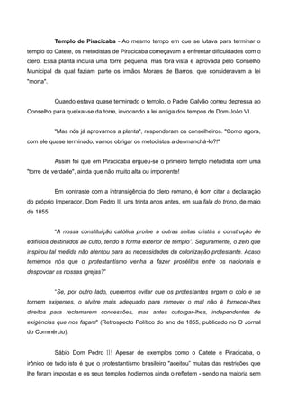 Templo de Piracicaba - Ao mesmo tempo em que se lutava para terminar o
templo do Catete, os metodistas de Piracicaba começavam a enfrentar dificuldades com o
clero. Essa planta incluía uma torre pequena, mas fora vista e aprovada pelo Conselho
Municipal da qual faziam parte os irmãos Moraes de Barros, que consideravam a lei
"morta".
Quando estava quase terminado o templo, o Padre Galvão correu depressa ao
Conselho para queixar-se da torre, invocando a lei antiga dos tempos de Dom João VI.
"Mas nós já aprovamos a planta", responderam os conselheiros. "Como agora,
com ele quase terminado, vamos obrigar os metodistas a desmanchá-lo?!"
Assim foi que em Piracicaba ergueu-se o primeiro templo metodista com uma
"torre de verdade", ainda que não muito alta ou imponente!
Em contraste com a intransigência do clero romano, é bom citar a declaração
do próprio Imperador, Dom Pedro II, uns trinta anos antes, em sua fala do trono, de maio
de 1855:
“A nossa constituição católica proíbe a outras seitas cristãs a construção de
edifícios destinados ao culto, tendo a forma exterior de templo”. Seguramente, o zelo que
inspirou tal medida não atentou para as necessidades da colonização protestante. Acaso
tememos nós que o protestantismo venha a fazer prosélitos entre os nacionais e
despovoar as nossas igrejas?”
“Se, por outro lado, queremos evitar que os protestantes ergam o colo e se
tornem exigentes, o alvitre mais adequado para remover o mal não é fornecer-lhes
direitos para reclamarem concessões, mas antes outorgar-lhes, independentes de
exigências que nos façam" (Retrospecto Político do ano de 1855, publicado no O Jornal
do Commércio).

Sábio Dom Pedro II! Apesar de exemplos como o Catete e Piracicaba, o
irônico de tudo isto é que o protestantismo brasileiro "aceitou” muitas das restrições que
lhe foram impostas e os seus templos hodiernos ainda o refletem - sendo na maioria sem

 