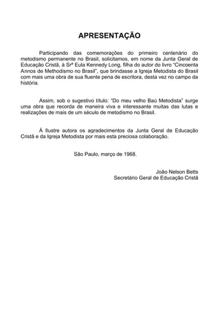 APRESENTAÇÃO
Participando das comemorações do primeiro centenário do
metodismo permanente no Brasil, solicitamos, em nome da Junta Geral de
Educação Cristã, à Srª Eula Kennedy Long, filha do autor do livro “Cincoenta
Annos de Methodismo no Brasil”, que brindasse a Igreja Metodista do Brasil
com mais uma obra de sua fluente pena de escritora, desta vez no campo da
história.
Assim, sob o sugestivo título: “Do meu velho Baú Metodista” surge
uma obra que recorda de maneira viva e interessante muitas das lutas e
realizações de mais de um século de metodismo no Brasil.

Á Ilustre autora os agradecimentos da Junta Geral de Educação
Cristã e da Igreja Metodista por mais esta preciosa colaboração.
São Paulo, março de 1968.
João Nelson Betts
Secretário Geral de Educação Cristã

 