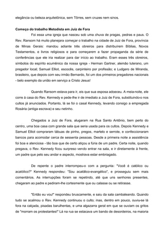 elegância ou beleza arquitetônica, sem Tôrres, sem cruzes nem sinos.
Começo do trabalho Metodista em Juiz de Fora
Foi essa uma igreja que nasceu sob uma chuva de pragas, pedras e paus. O
Rev. Ransom há muito planejara começar o trabalho na cidade de Juiz de Fora, província
de Minas Gerais: mandou adiante três obreiros para distribuírem Bíblias, Novos
Testamentos, e livros religiosos e para começarem a fazer propaganda da série de
conferências que ele iria realizar para dar início ao trabalho. Eram esses três obreiros,
símbolos do espírito ecumênico da nossa igreja - Herman Gartner, alemão luterano, um
pregador local; Samuel Elliot, escocês, carpinteiro por profissão; e Ludgero de Miranda,
brasileiro, que depois com seu irmão Bernardo, foi um dos primeiros pregadores nacionais
- belo exemplo da união em serviço a Cristo Jesus!
Quando Ransom estava para ir, eis que sua esposa adoeceu. A meia-noite, ele
corre à casa do Rev. Kennedy e pede-lhe ir de imediato a Juiz de Fora, substituindo-o nos
cultos já anunciados. Portanto, lá se foi o casal Kennedy, levando consigo a empregada
Rosária (antiga escrava) e seu netinho.

Chegados a Juiz de Fora, alugaram na Rua Santo Antônio, bem perto do
centro, uma boa casa com grande sala que seria usada para os cultos. Depois Kennedy e
Samuel Elliot compraram tábuas de pinho, pregos, martelo e serrote, e confeccionaram
bancos para acomodar cerca de sessenta pessoas. Desde a primeira noite a assistência
foi boa e atenciosa - tão boa que de certo atiçou a fúria de um padre. Certa noite, quando
pregava, o Rev. Kennedy ficou surpreso vendo entrar na sala, e ir diretamente à frente,
um padre que pelo seu andar e aspecto, mostrava estar embriagado.
De repente o padre interrompeu-o com a pergunta: "Você é católico ou
acatólico?" Kennedy respondeu: "Sou acatólico-evangélico", e prosseguiu sem mais
comentários. As interrupções foram se repetindo, até que uns senhores presentes,
chegaram ao padre e pediram-lhe cortesmente que ou calasse ou se retirasse.
"Então eu vou!" respondeu bruscamente, e saiu da sala cambaleando. Quando
tudo se acalmou o Rev. Kennedy continuou o culto; mas, dentro em pouco, ouviu-se lá
fora na calçada, pisadas barulhentas, e uma algazarra geral em que se ouviam os gritos
de "morram os protestantes!" Lá na rua se estacava um bando de desordeiros, na maioria

 