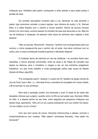 moleques que, chefiados pelo padre, começaram a atirar pedras e paus pelas portas e
janelas da casa.
Os ouvintes assustados correram para a rua, deixando na sala somente o
pastor (que procurava consolar a jovem esposa, que chorava de susto), o Sr. Samuel
Elliot, e a velha Rosária com o netinho a chorar também. Dentro de poucos minutos
tiveram um novo susto: ouviram passos no corredor da casa que dava para a rua. Mas em
vez de fanáticos e moleques, ali estavam meia dúzia de senhores bem trajados a lhes
declarar:
"Não se assuste, Reverendo", disseram, "sentimo-nos envergonhados pelo que
ocorreu, e vimos assegurar-lhe que o senhor não só pode, mas deve continuar com os
cultos, pois a nossa constituição brasileira garante a liberdade religiosa".
O incidente serviu de estímulo em vez de obstáculo - as reuniões foram bem
assistidas, e houve diversas conversões, entre as quais a de Felipe de Carvalho que
depois se ofereceu para o ministério, e chegou a ser um dos primeiros pregadores
brasileiros, um que muito trabalho e muita perseguição sofreu pela causa do Mestre
(Arauto de Deus, pág.259).
"Foi começando assim", declara o "Luzeiro da Fé" (boletim da Igreja Central de
Juiz de Fora) "que o Rev. J. L. Kennedy fincou a bandeira do evangelho em nossa cidade,
e fê-Ia tremular no céu de Minas".
Nem toda a oposição, porém, era insensata e cruel. O casal ria às vezes das
situações cômicas que surgiam, quando como no Rio ao sair pelas ruas, Kennedy, Bíblia
na mão, e a esposa Jennie ao seu lado, eram seguidos por pequenos moleques que
faziam troça, apontando: "Olha só! Lá vai o padre protestante com sua mulher! Ou talvez:
"Lá vai o Bíblia, lá vai o Cristo! “
Com seu bom senso de humor, Kennedy inclinava-lhes a cabeça, sorrindo e
cumprimentando-os com cortesia. "Não sabem" comentava Kennedy, "mas estão me
honrando!"

 