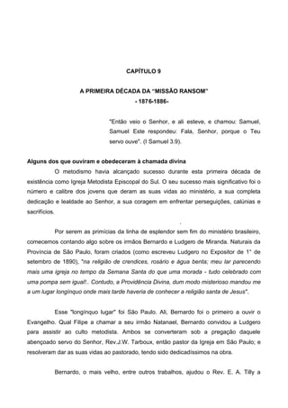 CAPÍTULO 9
A PRIMEIRA DÉCADA DA “MISSÃO RANSOM”
- 1876-1886-

"Então veio o Senhor, e ali esteve, e chamou: Samuel,
Samuel Este respondeu: Fala, Senhor, porque o Teu
servo ouve". (I SamueI 3.9).
Alguns dos que ouviram e obedeceram à chamada divina
O metodismo havia alcançado sucesso durante esta primeira década de
existência como Igreja Metodista Episcopal do Sul. O seu sucesso mais significativo foi o
número e calibre dos jovens que deram as suas vidas ao ministério, a sua completa
dedicação e lealdade ao Senhor, a sua coragem em enfrentar perseguições, calúnias e
sacrifícios.
.
Por serem as primícias da linha de esplendor sem fim do ministério brasileiro,
comecemos contando algo sobre os irmãos Bernardo e Ludgero de Miranda. Naturais da
Província de São Paulo, foram criados (como escreveu Ludgero no Expositor de 1° de
setembro de 1890), "na religião de crendices, rosário e água benta; meu lar parecendo
mais uma igreja no tempo da Semana Santa do que uma morada - tudo celebrado com
uma pompa sem igual!.. Contudo, a Providência Divina, dum modo misterioso mandou me
a um lugar longínquo onde mais tarde haveria de conhecer a religião santa de Jesus".

Esse "longínquo lugar" foi São Paulo. Ali, Bernardo foi o primeiro a ouvir o
Evangelho. Qual Filipe a chamar a seu irmão Natanael, Bernardo convidou a Ludgero
para assistir ao culto metodista. Ambos se converteram sob a pregação daquele
abençoado servo do Senhor, Rev.J.W. Tarboux, então pastor da Igreja em São Paulo; e
resolveram dar as suas vidas ao pastorado, tendo sido dedicadíssimos na obra.
Bernardo, o mais velho, entre outros trabalhos, ajudou o Rev. E. A. Tilly a

 