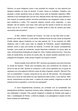 Ransom, os quais indagaram sobre o meu propósito de vocação; eu lhes respondi que
desejava trabalhar na vinha do Senhor". E assim, entrou no ministério. Trabalhou com
devoção e muitos sacrifícios como se deduz duma carta no Expositor (setembro 1890),
referente à sua nomeação para Juiz de Fora. Naquele tempo não havia casas pastorais e
nem sempre os pastores podiam encontrar proprietários que alugassem casas ou salas
para residência e cultos. "Por enquanto estamos vivendo como imigrantes - a casa
despida; não há cadeira, uma mesa. Esta carta que lhe mando é escrita em cima dum
banco que eu fiz; e a minha cadeira é o colchão ainda no chão de maneira que estou
escrevendo esta de joelhos".
O Rev. Antônio Cardoso da Fonseca - foi mais um dos fiéis entre os fiéis pioneiro que muito contribuiu e muito sofreu. Extratos breves de suas cartas ao Expositor
Cristão relatam alguns incidentes na sua vida pastoral. Em 15 de novembro de 1890,
celebrava culto à noite numa casa na estação de Palmeiras, quando trabalhadores
atiraram contra a casa uma bomba de dinamite. A bomba não causou conseqüências
funestas, como podia ter acontecido, porque felizmente arrebentou um pouco além da
casa. Continuamente ameaçado por pregar ali, o Rev. Cardoso afinal anunciou: "Virei aqui
todas as sextas-feiras, de quinze em quinze dias. Se nessas ocasiões quiserdes ouvir a
pregação do Evangelho, vinde; porque ninguém vos forçará a assistir".
Noutra ocasião, já em abril de 1891, escreveu que passara uma cena horrorosa
no arraial de Guarani. "Tendo sido convidados para uma conferência em Guarani, ali
fomos às sete da noite. Quando se começava o culto, fomos agredidos por um grupo de
sequazes com uma algazarra infernal a toque de latas e foguetes, gritando: "Morram! Fora
com os protestantes“. O grupo compunha-se de mais de 300 pessoas. Tão ameaçados
fomos que a dona da casa pediu-nos que fugíssemos pelos fundos, o que fizemos. Noite
escura, embrenhamo-nos pela mata - e depois de muitas quedas, chegamos ao leito da
estrada de ferro Leopoldina, a uma hora da madrugada".

E como freqüentemente acontecia, em contraste com as brutalidades dos
perseguidores fanáticos, apareciam homens cultos, inteligentes e liberais, para mostrar a
sua indignação e simpatia. Pois quando chegaram à estação de Piraúba para pegar o
trem, o subdelegado de Polícia, o chefe da estação, e os passageiros à espera do trem
foram corteses em defendê-los.

 