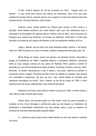 O Rev. Antônio faleceu em 29 de novembro de 1915 - "insigne servo do
Senhor" - e sua morte abriu lacuna nas fileiras do metodismo. Mas como que para
substituí-lo no plano divino, naquele mesmo ano, surgiram no meio dos obreiros mais dois
grandes servos: Guaracy Silveira e João França.
.
Quantos outros nomes podiam ser citados para mostrar a fibra moral e a
devoção cristã desses pioneiros que tanto fizeram para que nós tivéssemos hoje a
mensagem do Evangelho! Eis apenas alguns: Antônio José de MeIo, herói da guerra do
Paraguai que, apesar das honrarias, se tornara um beberrão. Conduzido a Cristo pelo
exemplo e as palavras de Ludgero de Miranda, tornou-se destemido soldado da Cruz.
Jorge L. Bekcer, que em Ubá, com outro dedicado pastor, Antônio J. de Araújo,
foram em 1893 surrados com paus e chicotes, e Becker esfaqueado (Kennedy, pág. 75).
Bento Braga de Araújo, jovem que estudou nos Estados Unidos, licenciado a
pregar na Conferência de 1898 e ordenado diácono e presbítero. Brilhante, benquisto
entre as seus colegas, estava em seu posto em Ribeirão Preto quando a cidade foi
assolada por uma terrível epidemia de febre amarela. Contando a história, escreve a Rev.
Kennedy: "O postar recusando-se a sair e deixar o seu povo, dedicou-se também a
campanha contra o flagelo. Passaram-se dias cheios de trabalho e cansaço, mas sempre
com animação e esperança, até que um dia o Rev. Bento Braga foi vitimado pela
insaciável mensageira da morte". Veio a falecer na dia 29 de março de 1903, o herói
espiritual que não deixou abandonado o seu posto de fiel pastor.
Guilherme da Costa, outra valioso ministro a quem em 1904, a morte roubou a
vida. Morreu cedo vitimado pela varíola.
Osório Caire, que quando pastor em Vila Isabel, muito fez para conquistar a
simpatia da Sra. Anna Gonzaga e contribuísse para que ela doasse ao metodismo da
Guanabara a propriedade valiosíssima que hoje abriga, instrui e guia os destinos de
centenas de crianças desamparadas daquela região.

E... Inúmeros outros cujos nomes estão escritos no livro dos santos e mártires
nos Céus.

 