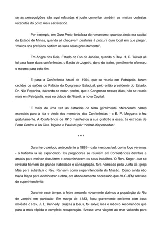 se as perseguições são aqui relatadas é justo comentar também as muitas cortesias
recebidas do povo mais esclarecido.
Por exemplo, em Ouro Preto, fortaleza do romanismo, quando ainda era capital
do Estado de Minas, quando ali chegavam pastores à procura dum local em que pregar,
"muitos dos prefeitos cediam as suas salas gratuitamente".
Em Angra dos Reis, Estado do Rio de Janeiro, quando o Rev. H. C. Tucker ali
foi para fazer duas conferências, o Barão de Jugeiro, dono do teatro, gentilmente ofereceu
o mesmo para este fim.
E para a Conferência Anual de 1904, que se reuniu em Petrópolis, foram
cedidos os salões do Palácio do Congresso Estadual, pelo então presidente do Estado,
Dr. Nilo Peçanha, devendo-se notar, porém, que o Congresso nesses dias, não se reunia
mais em Petrópolis, mas na cidade de Niterói, a nova Capital.
E mais de uma vez as estradas de ferro gentilmente ofereceram carros
especiais para a ida e vinda dos membros das Conferências - a E. F. Mogyana o fez
gratuitamente. A Conferência de 1910 manifestou a sua gratidão a essa, às estradas de
Ferro Central e às Cias. Inglesa e Paulista por "honras dispensadas".
***
Durante o período antecedente a 1886 - data inesquecível, como logo veremos
- o trabalho ia se expandindo. Os pregadores se reuniam em Conferências distritais e
anuais para melhor discutirem e encaminharem os seus trabalhos. O Rev. Koger, que se
revelara homem de grande habilidade e consagração, fora nomeado pela Junta da Igreja
Mãe para substituir o Rev. Ransom como superintendente da Missão. Como ainda não
havia Bispo para administrar a obra, era absolutamente necessário que ALGUÉM servisse
de superintendente.
Durante esse tempo, a febre amarela novamente dizimou a população do Rio
de Janeiro em particular. Em março de 1883, ficou gravemente enfermo com essa
moléstia o Rev. J. L. Kennedy. Graças a Deus, foi salvo; mas o médico recomendou que
para a mais rápida e completa recuperação, fizesse uma viagem ao mar voltando para

 