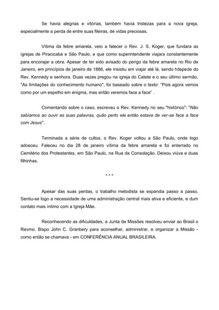 Se havia alegrias e vitórias, também havia tristezas para a nova igreja,
especialmente a perda de entre suas fileiras, de vidas preciosas.
Vítima da febre amarela, veio a falecer o Rev. J. S. Koger, que fundara as
igrejas de Piracicaba e São Paulo, e que como superintendente viajara constantemente
para encorajar a obra. Apesar de ter sido avisado do perigo da febre amarela no Rio de
Janeiro, em princípios de janeiro de 1886, ele insistiu em viajar até lá, sendo hóspede do
Rev. Kennedy e senhora. Duas vezes pregou na igreja do Catete e o seu último sermão,
"As limitações do conhecimento humano", foi baseado sobre o texto: “Pois agora vemos
como por um espelho em enigma, mas então veremos face a face” .
Comentando sobre o caso, escreveu o Rev. Kennedy no seu "histórico": "Não
sabíamos ao ouvir as suas palavras, quão perto ele então estava de ver-se face a face
com Jesus".

Terminada a série de cultos, o Rev. Koger voltou a São Paulo, onde logo
adoeceu. Faleceu no dia 28 de janeiro vítima da febre amarela e foi enterrado no
Cemitério dos Protestantes, em São Paulo, na Rua da Consolação. Deixou viúva e duas
filhinhas.
***

Apesar das suas perdas, o trabalho metodista se expandia passo a passo.
Sentiu-se logo a necessidade de uma administração central mais ativa e eficiente, e dum
contato mais íntimo com a Igreja Mãe.
Reconhecendo as dificuldades, a Junta de Missões resolveu enviar ao Brasil o
Revmo. Bispo John C. Granbery para aconselhar, administrar, e organizar a Missão como então se chamava - em CONFERÊNCIA ANUAL BRASILEIRA.

 