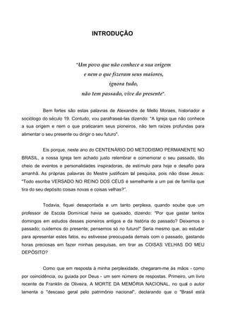 INTRODUÇÃO

" Um povo que não conhece a sua origem

e nem o que fizeram seus maiores,
ignora tudo,
não tem passado, vive do presente ".
Bem fortes são estas palavras de Alexandre de Mello Moraes, historiador e
sociólogo do século 19. Contudo, vou parafraseá-las dizendo: "A Igreja que não conhece
a sua origem e nem o que praticaram seus pioneiros, não tem raízes profundas para
alimentar o seu presente ou dirigir o seu futuro".
Eis porque, neste ano do CENTENÁRIO DO METODISMO PERMANENTE NO
BRASIL, a nossa Igreja tem achado justo relembrar e comemorar o seu passado, tão
cheio de eventos e personalidades inspiradoras, de estímulo para hoje e desafio para
amanhã. As próprias palavras do Mestre justificam tal pesquisa, pois não disse Jesus:
"Todo escriba VERSADO NO REINO DOS CÉUS é semelhante a um pai de família que
tira do seu depósito coisas novas e coisas velhas?”.
Todavia, fiquei desapontada e um tanto perplexa, quando soube que um
professor de Escola Dominical havia se queixado, dizendo: "Por que gastar tantos
domingos em estudos desses pioneiros antigos e da história do passado? Deixemos o
passado; cuidemos do presente; pensemos só no futuro!" Seria mesmo que, ao estudar
para apresentar estes fatos, eu estivesse preocupada demais com o passado, gastando
horas preciosas em fazer minhas pesquisas, em tirar as COISAS VELHAS DO MEU
DEPÓSITO?

Como que em resposta à minha perplexidade, chegaram-me às mãos - como
por coincidência, ou guiada por Deus - um sem número de respostas. Primeiro, um livro
recente de Franklin de Oliveira, A MORTE DA MEMÓRIA NACIONAL, no qual o autor
lamenta o "descaso geral pelo patrimônio nacional", declarando que o "Brasil está

 
