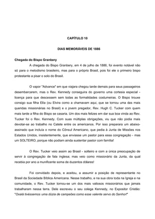 CAPÍTULO 10
DIAS MEMORÁVEIS DE 1886
Chegada do Bispo Granbery
A chegada do Bispo Granbery, em 4 de julho de 1886, foi evento notável não
só para o metodismo brasileiro, mas para o próprio Brasil, pois foi ele o primeiro bispo
protestante a pisar o solo do Brasil.
O vapor "Advance" em que viajara chegou tarde demais para seus passageiros
desembarcarem, mas o Rev. Kennedy conseguira do governo uma cortesia especial licença para que descessem sem todas as formalidades costumeiras. O Bispo trouxe
consigo sua filha Ella (ou Elvira como a chamavam aqui, que se tornou uma das mais
queridas missionárias no Brasil) e o jovem pregador, Rev. Hugh C. Tucker com quem
mais tarde a filha do Bispo se casaria. Um dos mais felizes em dar sua boa vinda ao Rev.
Tucker foi o Rev. Kennedy. Com suas múltiplas obrigações, viu que não podia mais
devotar-se ao trabalho no Catete entre os americanos. Por isso preparara um abaixoassinado que incluía o nome do Cônsul Americano, que pedia à Junta de Missões nos
Estados Unidos, insistentemente, que enviasse um pastor para essa congregação - mas
um SOLTEIRO, porque não podiam ainda sustentar pastor com família!

O Rev. Tucker veio assim ao Brasil - solteiro e com a única preocupação de
servir à congregação de fala inglesa; mas veio como missionário da Junta, da qual
recebia por ano a munificente soma de duzentos dólares!

Foi convidado depois, e aceitou, a assumir a posição de representante no
Brasil da Sociedade Bíblica Americana. Nesse trabalho, e na sua obra toda na Igreja e na
comunidade, o Rev. Tucker tornou-se um dos mais valiosos missionários que jamais
trabalharam nessa terra. Dele escreveu o seu colega Kennedy, no Expositor Cristão:
"Oxalá tivéssemos uma dúzia de campeões como esse valente servo do Senhor!"

 