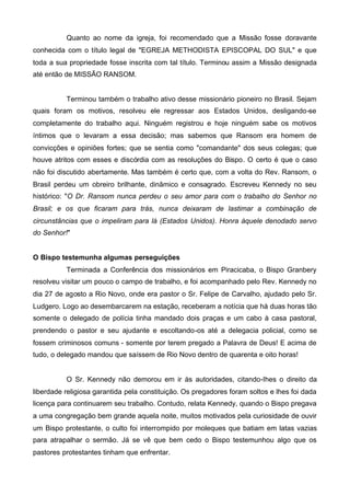 Quanto ao nome da igreja, foi recomendado que a Missão fosse doravante
conhecida com o título legal de "EGREJA METHODISTA EPISCOPAL DO SUL" e que
toda a sua propriedade fosse inscrita com tal título. Terminou assim a Missão designada
até então de MISSÃO RANSOM.

Terminou também o trabalho ativo desse missionário pioneiro no Brasil. Sejam
quais foram os motivos, resolveu ele regressar aos Estados Unidos, desligando-se
completamente do trabalho aqui. Ninguém registrou e hoje ninguém sabe os motivos
íntimos que o levaram a essa decisão; mas sabemos que Ransom era homem de
convicções e opiniões fortes; que se sentia como "comandante" dos seus colegas; que
houve atritos com esses e discórdia com as resoluções do Bispo. O certo é que o caso
não foi discutido abertamente. Mas também é certo que, com a volta do Rev. Ransom, o
Brasil perdeu um obreiro brilhante, dinâmico e consagrado. Escreveu Kennedy no seu
histórico: "O Dr. Ransom nunca perdeu o seu amor para com o trabalho do Senhor no
Brasil; e os que ficaram para trás, nunca deixaram de lastimar a combinação de
circunstâncias que o impeliram para lá (Estados Unidos). Honra àquele denodado servo
do Senhor!"
O Bispo testemunha algumas perseguições
Terminada a Conferência dos missionários em Piracicaba, o Bispo Granbery
resolveu visitar um pouco o campo de trabalho, e foi acompanhado pelo Rev. Kennedy no
dia 27 de agosto a Rio Novo, onde era pastor o Sr. Felipe de Carvalho, ajudado pelo Sr.
Ludgero. Logo ao desembarcarem na estação, receberam a notícia que há duas horas tão
somente o delegado de polícia tinha mandado dois praças e um cabo à casa pastoral,
prendendo o pastor e seu ajudante e escoltando-os até a delegacia policial, como se
fossem criminosos comuns - somente por terem pregado a Palavra de Deus! E acima de
tudo, o delegado mandou que saíssem de Rio Novo dentro de quarenta e oito horas!

O Sr. Kennedy não demorou em ir às autoridades, citando-Ihes o direito da
liberdade religiosa garantida pela constituição. Os pregadores foram soltos e lhes foi dada
licença para continuarem seu trabalho. Contudo, relata Kennedy, quando o Bispo pregava
a uma congregação bem grande aquela noite, muitos motivados pela curiosidade de ouvir
um Bispo protestante, o culto foi interrompido por moleques que batiam em latas vazias
para atrapalhar o sermão. Já se vê que bem cedo o Bispo testemunhou algo que os
pastores protestantes tinham que enfrentar.

 