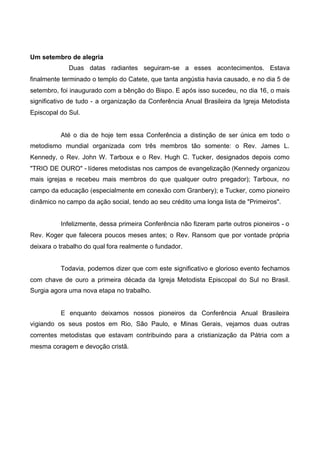 Um setembro de alegria
Duas datas radiantes seguiram-se a esses acontecimentos. Estava
finalmente terminado o templo do Catete, que tanta angústia havia causado, e no dia 5 de
setembro, foi inaugurado com a bênção do Bispo. E após isso sucedeu, no dia 16, o mais
significativo de tudo - a organização da Conferência Anual Brasileira da Igreja Metodista
Episcopal do Sul.

Até o dia de hoje tem essa Conferência a distinção de ser única em todo o
metodismo mundial organizada com três membros tão somente: o Rev. James L.
Kennedy, o Rev. John W. Tarboux e o Rev. Hugh C. Tucker, designados depois como
"TRIO DE OURO" - líderes metodistas nos campos de evangelização (Kennedy organizou
mais igrejas e recebeu mais membros do que qualquer outro pregador); Tarboux, no
campo da educação (especialmente em conexão com Granbery); e Tucker, como pioneiro
dinâmico no campo da ação social, tendo ao seu crédito uma longa lista de "Primeiros".
Infelizmente, dessa primeira Conferência não fizeram parte outros pioneiros - o
Rev. Koger que falecera poucos meses antes; o Rev. Ransom que por vontade própria
deixara o trabalho do qual fora realmente o fundador.
Todavia, podemos dizer que com este significativo e glorioso evento fechamos
com chave de ouro a primeira década da Igreja Metodista Episcopal do Sul no Brasil.
Surgia agora uma nova etapa no trabalho.

E enquanto deixamos nossos pioneiros da Conferência Anual Brasileira
vigiando os seus postos em Rio, São Paulo, e Minas Gerais, vejamos duas outras
correntes metodistas que estavam contribuindo para a cristianização da Pátria com a
mesma coragem e devoção cristã.

 