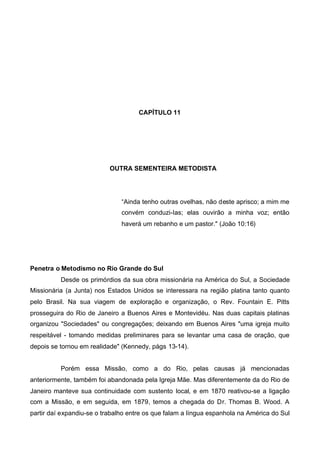 CAPÍTULO 11

OUTRA SEMENTEIRA METODISTA

“Ainda tenho outras ovelhas, não deste aprisco; a mim me
convém conduzi-Ias; elas ouvirão a minha voz; então
haverá um rebanho e um pastor." (João 10:16)

Penetra o Metodismo no Rio Grande do Sul
Desde os primórdios da sua obra missionária na América do Sul, a Sociedade
Missionária (a Junta) nos Estados Unidos se interessara na região platina tanto quanto
pelo Brasil. Na sua viagem de exploração e organização, o Rev. Fountain E. Pitts
prosseguira do Rio de Janeiro a Buenos Aires e Montevidéu. Nas duas capitais platinas
organizou "Sociedades" ou congregações; deixando em Buenos Aires "uma igreja muito
respeitável - tomando medidas preliminares para se levantar uma casa de oração, que
depois se tornou em realidade" (Kennedy, págs 13-14).
Porém essa Missão, como a do Rio, pelas causas já mencionadas
anteriormente, também foi abandonada pela Igreja Mãe. Mas diferentemente da do Rio de
Janeiro manteve sua continuidade com sustento local, e em 1870 reativou-se a ligação
com a Missão, e em seguida, em 1879, temos a chegada do Dr. Thomas B. Wood. A
partir daí expandiu-se o trabalho entre os que falam a língua espanhola na América do Sul

 