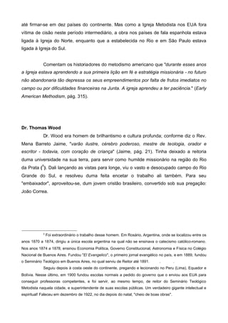até firmar-se em dez países do continente. Mas como a Igreja Metodista nos EUA fora
vítima de cisão neste período intermediário, a obra nos países de fala espanhola estava
ligada à Igreja do Norte, enquanto que a estabelecida no Rio e em São Paulo estava
ligada à Igreja do Sul.
Comentam os historiadores do metodismo americano que "durante esses anos
a Igreja estava aprendendo a sua primeira lição em fé e estratégia missionária - no futuro
não abandonaria tão depressa os seus empreendimentos por falta de frutos imediatos no
campo ou por dificuldades financeiras na Junta. A igreja aprendeu a ter paciência." (Early
American Methodism, pág. 315).

Dr. Thomas Wood
Dr. Wood era homem de brilhantismo e cultura profunda; conforme diz o Rev.
Mena Barreto Jaime, "varão ilustre, cérebro poderoso, mestre de teologia, orador e
escritor - todavia, com coração de criança" (Jaime, pág. 21). Tinha deixado a reitoria
duma universidade na sua terra, para servir como humilde missionário na região do Rio
da Prata (1 ). Dali lançando as vistas para longe, viu o vasto e desocupado campo do Rio
Grande do Sul, e resolveu duma feita encetar o trabalho ali também. Para seu
"embaixador", aproveitou-se, dum jovem cristão brasileiro, convertido sob sua pregação:
João Correa.

1

Foi extraordinário o trabalho desse homem. Em Rosário, Argentina, onde se localizou entre os

anos 1870 a 1874, dirigiu a única escola argentina na qual não se ensinava o catecismo católico-romano.
Nos anos 1874 a 1878, ensinou Economia Política, Governo Constitucional, Astronomia e Física no Colégio
Nacional de Buenos Aires. Fundou "El Evangelico", o primeiro jornal evangélico no país, e em 1889, fundou
o Seminário Teológico em Buenos Aires, no qual serviu de Reitor até 1891.

.

.

Seguiu depois à costa oeste do continente, pregando e lecionando no Peru (Lima), Equador e
Bolívia. Nesse último, em 1900 fundou escolas normais a pedido do governo que o enviou aos EUA para
conseguir professoras competentes, e foi servir, ao mesmo tempo, de reitor do Seminário Teológico
Metodista naquela cidade, e superintendente de suas escolas públicas. Um verdadeiro gigante intelectual e
espiritual! Faleceu em dezembro de 1922, no dia depois do natal, "cheio de boas obras".

 