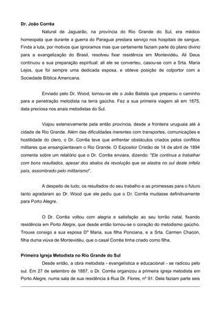 Dr. João Corrêa
Natural de Jaguarão, na província do Rio Grande do Sul, era médico
homeopata que durante a guerra do Paraguai prestara serviço nos hospitais de sangue.
Finda a luta, por motivos que ignoramos mas que certamente faziam parte do plano divino
para a evangelização do Brasil, resolveu fixar residência em Montevidéu. Ali Deus
continuou a sua preparação espiritual: ali ele se converteu, casou-se com a Srta. Maria
Lejos, que foi sempre uma dedicada esposa, e obteve posição de colportor com a
Sociedade Bíblica Americana.

Enviado pelo Dr. Wood, tornou-se ele o João Batista que preparou o caminho
para a penetração metodista na terra gaúcha. Fez a sua primeira viagem ali em 1875,
data preciosa nos anais metodistas do Sul.
Viajou extensivamente pela então província, desde a fronteira uruguaia até à
cidade de Rio Grande. Além das dificuldades inerentes com transportes, comunicações e
hostilidade do clero, o Dr. Corrêa teve que enfrentar obstáculos criados pelos conflitos
militares que ensangüentavam o Rio Grande. O Expositor Cristão de 14 de abril de 1894
comenta sobre um relatório que o Dr. Corrêa enviara, dizendo: "Ele continua a trabalhar
com bons resultados, apesar dos abalos da revolução que se alastra no sul deste infeliz
país, assombrado pelo militarismo".
A despeito de tudo, os resultados do seu trabalho e as promessas para o futuro
tanto agradaram ao Dr. Wood que ele pediu que o Dr. Corrêa mudasse definitivamente
para Porto Alegre.

O Dr. Corrêa voltou com alegria e satisfação ao seu torrão natal, fixando
residência em Porto Alegre, que desde então tornou-se o coração do metodismo gaúcho.
Trouxe consigo a sua esposa Da Maria, sua filha Ponciana, e a Srta. Carmen Chacon,
filha duma viúva de Montevidéu, que o casal Corrêa tinha criado como filha.
Primeira Igreja Metodista no Rio Grande do Sul
Desde então, a obra metodista - evangelística e educacional - se radicou pelo
sul. Em 27 de setembro de 1887, o Dr. Corrêa organizou a primeira igreja metodista em
Porto Alegre, numa sala de sua residência à Rua Dr. Flores, nº 91. Dela faziam parte seis

 