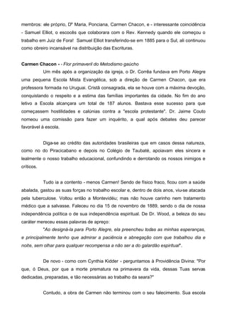 membros: ele próprio, Da Maria, Ponciana, Carmen Chacon, e - interessante coincidência
- Samuel Elliot, o escocês que colaborara com o Rev. Kennedy quando ele começou o
trabalho em Juiz de Fora! Samuel Elliot transferindo-se em 1885 para o Sul, ali continuou
como obreiro incansável na distribuição das Escrituras.
Carmen Chacon - - Flor primaveril do Metodismo gaúcho
Um mês após a organização da igreja, o Dr. Corrêa fundava em Porto Alegre
uma pequena Escola Mista Evangélica, sob a direção de Carmen Chacon, que era
professora formada no Uruguai. Cristã consagrada, ela se houve com a máxima devoção,
conquistando o respeito e a estima das famílias importantes da cidade. No fim do ano
letivo a Escola alcançara um total de 187 alunos. Bastava esse sucesso para que
começassem hostilidades e calúnias contra a "escola protestante". Dr. Jaime Couto
nomeou uma comissão para fazer um inquérito, a qual após debates deu parecer
favorável à escola.

Diga-se ao crédito das autoridades brasileiras que em casos dessa natureza,
como no do Piracicabano e depois no Colégio de Taubaté, apoiavam eles sincera e
lealmente o nosso trabalho educacional, confundindo e derrotando os nossos inimigos e
críticos.
Tudo ia a contento - menos Carmen! Sendo de físico fraco, ficou com a saúde
abalada, gastou as suas forças no trabalho escolar e, dentro de dois anos, viu-se atacada
pela tuberculose. Voltou então a Montevidéu; mas não houve carinho nem tratamento
médico que a salvasse. Faleceu no dia 15 de novembro de 1889, sendo o dia de nossa
independência política o de sua independência espiritual. De Dr. Wood, a beleza do seu
caráter mereceu essas palavras de apreço:
"Ao designá-la para Porto Alegre, ela preencheu todas as minhas esperanças,
e principalmente tenho que admirar a paciência e abnegação com que trabalhou dia e
noite, sem olhar para qualquer recompensa a não ser a do galardão espiritual".
De novo - como com Cynthia Kidder - perguntamos à Providência Divina: "Por
que, ó Deus, por que a morte prematura na primavera da vida, dessas Tuas servas
dedicadas, preparadas, e tão necessárias ao trabalho da seara?"
Contudo, a obra de Carmen não terminou com o seu falecimento. Sua escola

 